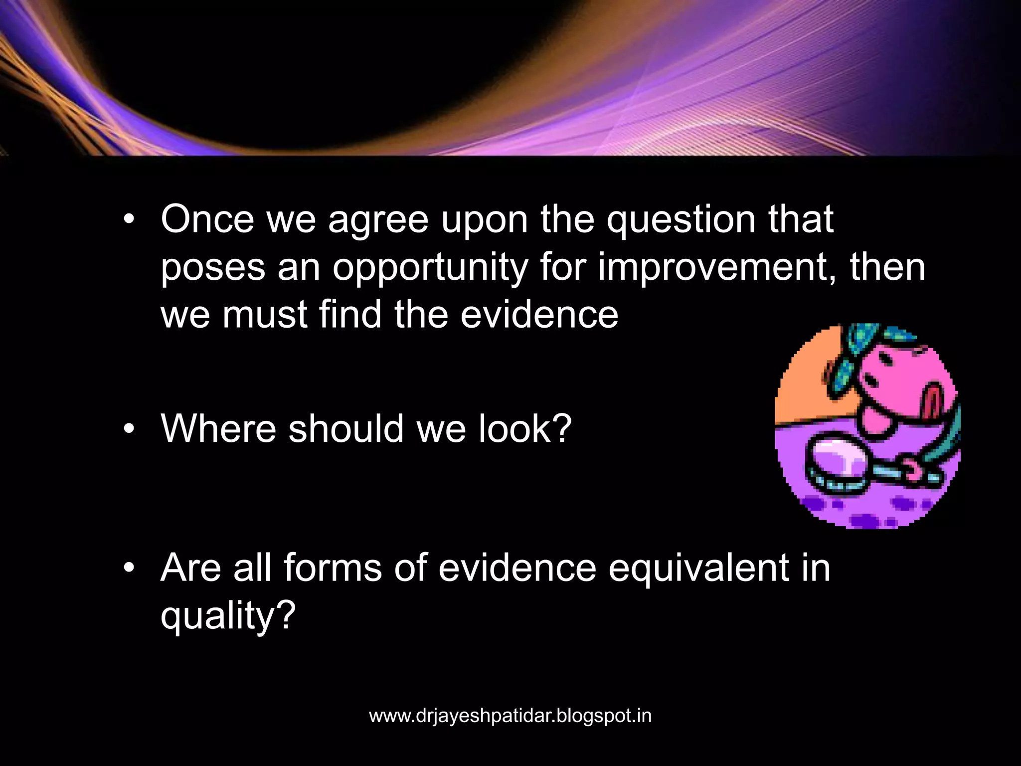 • Once we agree upon the question that
poses an opportunity for improvement, then
we must find the evidence
• Where should we look?
• Are all forms of evidence equivalent in
quality?
www.drjayeshpatidar.blogspot.in
 