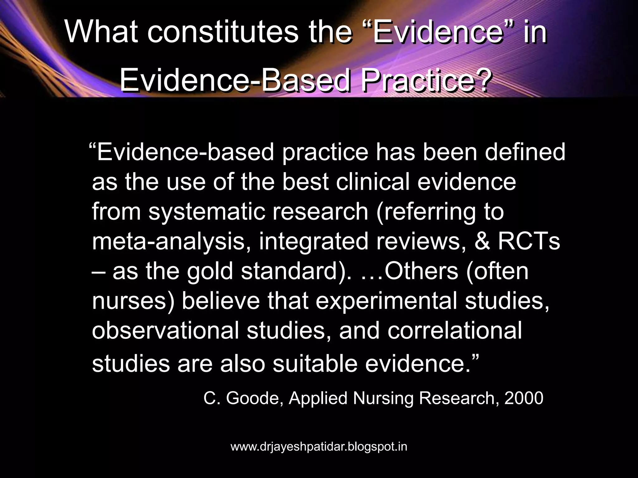 What constitutes the “Evidence” in
Evidence-Based Practice?
“Evidence-based practice has been defined
as the use of the best clinical evidence
from systematic research (referring to
meta-analysis, integrated reviews, & RCTs
– as the gold standard). …Others (often
nurses) believe that experimental studies,
observational studies, and correlational
studies are also suitable evidence.”
C. Goode, Applied Nursing Research, 2000
www.drjayeshpatidar.blogspot.in
 
