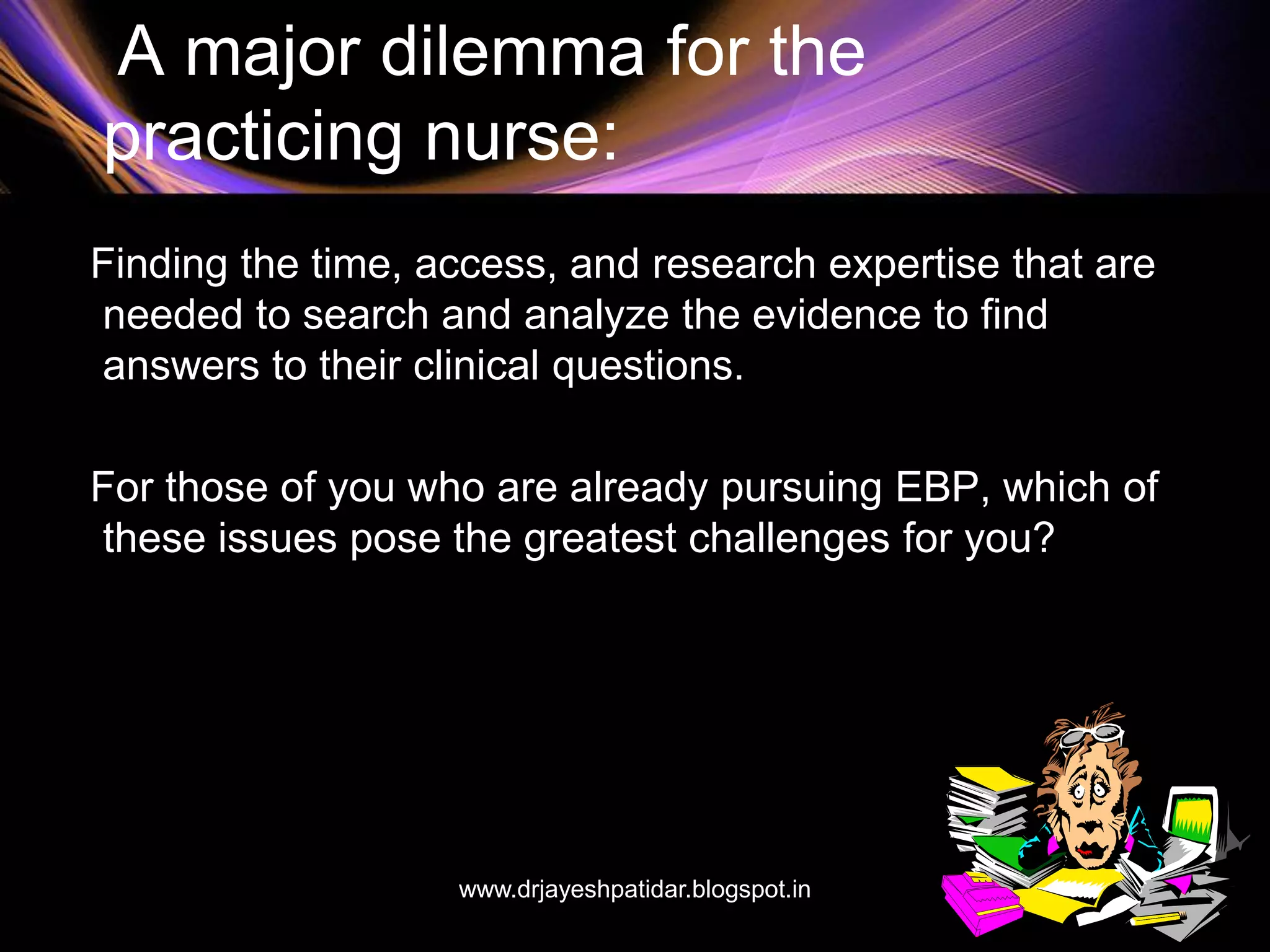A major dilemma for the
practicing nurse:
Finding the time, access, and research expertise that are
needed to search and analyze the evidence to find
answers to their clinical questions.
For those of you who are already pursuing EBP, which of
these issues pose the greatest challenges for you?
www.drjayeshpatidar.blogspot.in
 