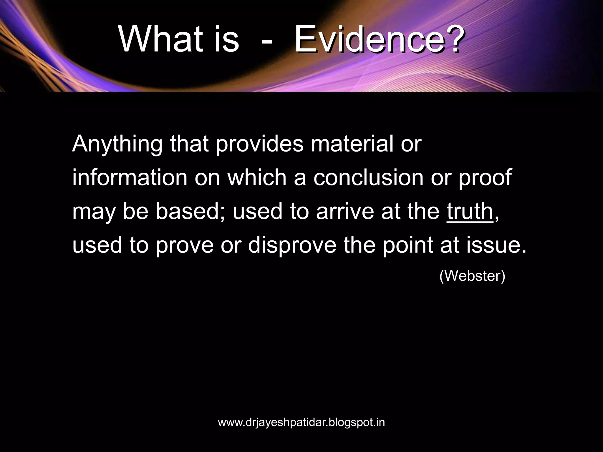 What is - Evidence?
Anything that provides material or
information on which a conclusion or proof
may be based; used to arrive at the truth,
used to prove or disprove the point at issue.
(Webster)
www.drjayeshpatidar.blogspot.in
 