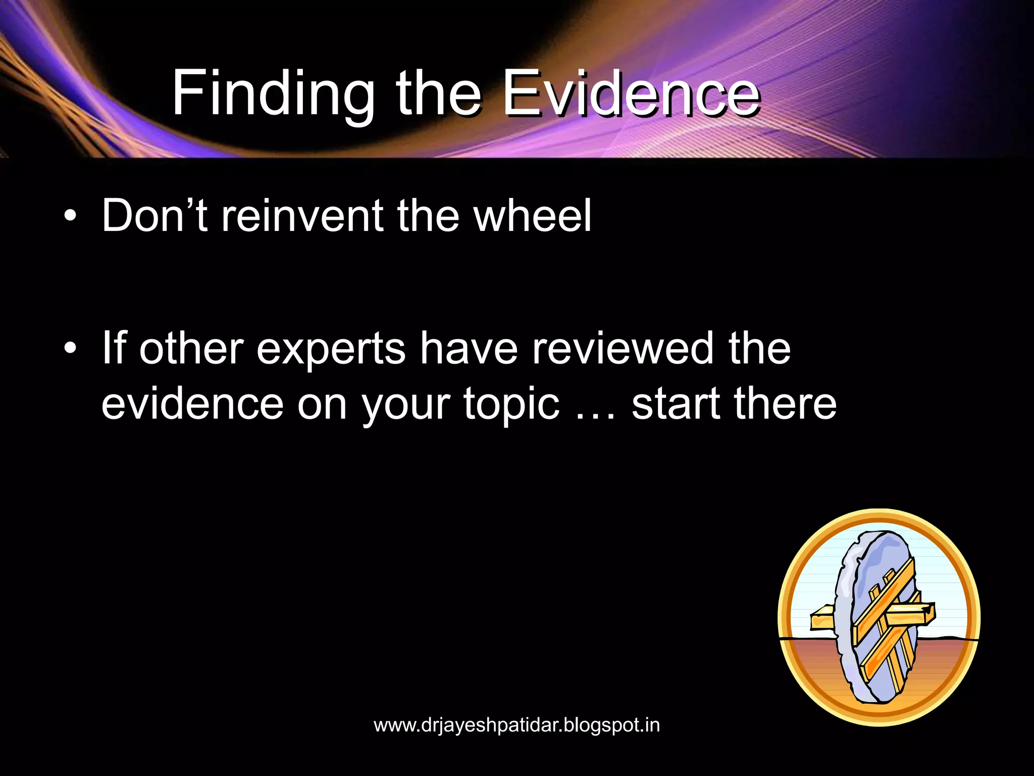 Finding the Evidence
• Don’t reinvent the wheel
• If other experts have reviewed the
evidence on your topic … start there
www.drjayeshpatidar.blogspot.in
 