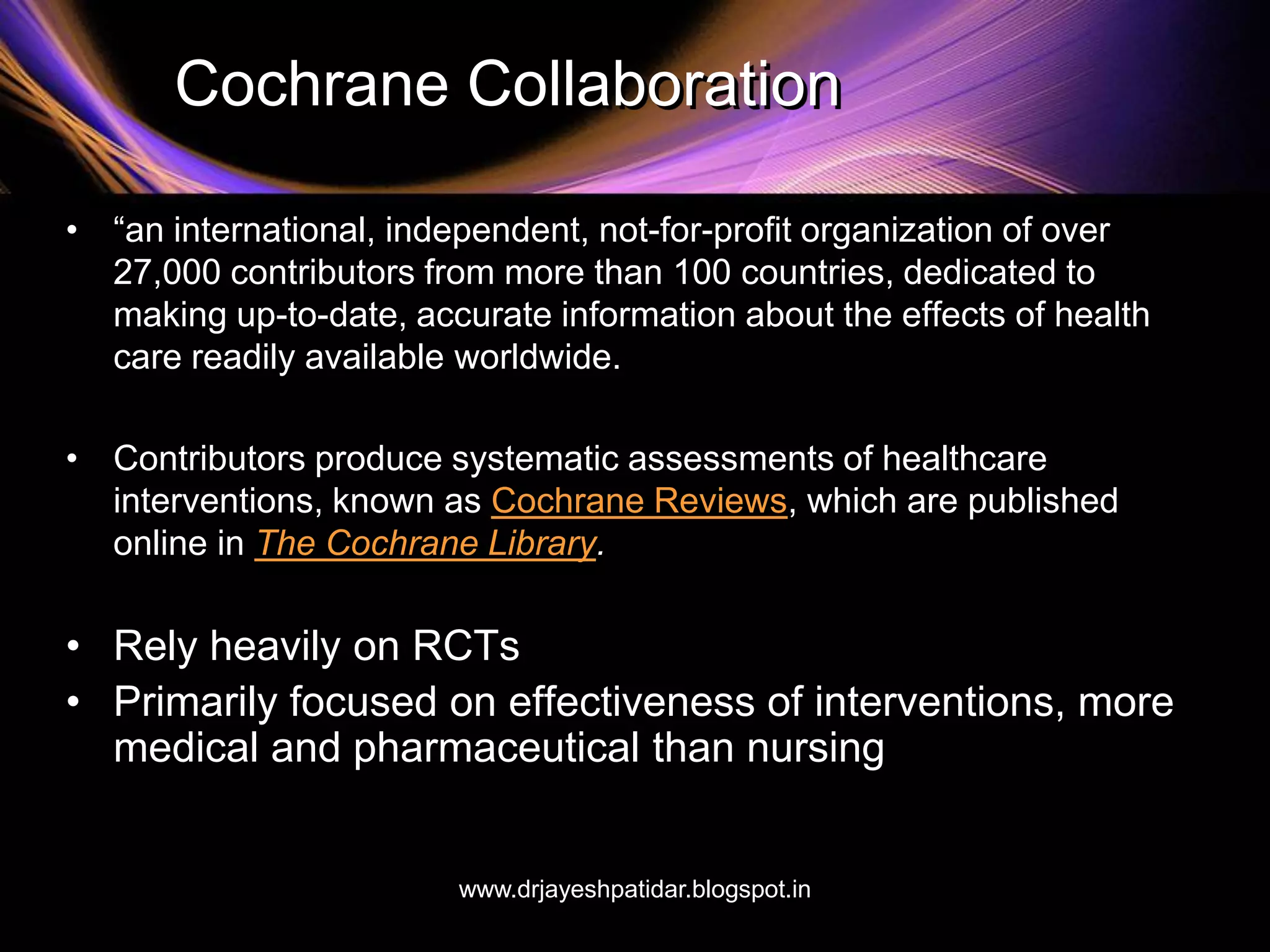 Cochrane Collaboration
• “an international, independent, not-for-profit organization of over
27,000 contributors from more than 100 countries, dedicated to
making up-to-date, accurate information about the effects of health
care readily available worldwide.
• Contributors produce systematic assessments of healthcare
interventions, known as Cochrane Reviews, which are published
online in The Cochrane Library.
• Rely heavily on RCTs
• Primarily focused on effectiveness of interventions, more
medical and pharmaceutical than nursing
www.drjayeshpatidar.blogspot.in
 