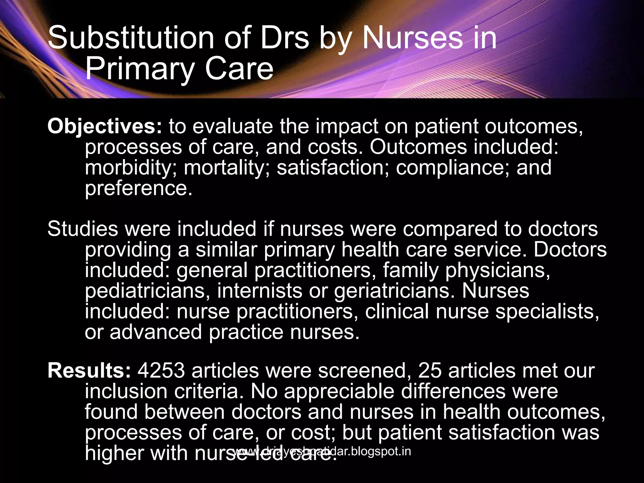 Substitution of Drs by Nurses in
Primary Care
Objectives: to evaluate the impact on patient outcomes,
processes of care, and costs. Outcomes included:
morbidity; mortality; satisfaction; compliance; and
preference.
Studies were included if nurses were compared to doctors
providing a similar primary health care service. Doctors
included: general practitioners, family physicians,
pediatricians, internists or geriatricians. Nurses
included: nurse practitioners, clinical nurse specialists,
or advanced practice nurses.
Results: 4253 articles were screened, 25 articles met our
inclusion criteria. No appreciable differences were
found between doctors and nurses in health outcomes,
processes of care, or cost; but patient satisfaction was
higher with nurse-led care.www.drjayeshpatidar.blogspot.in
 