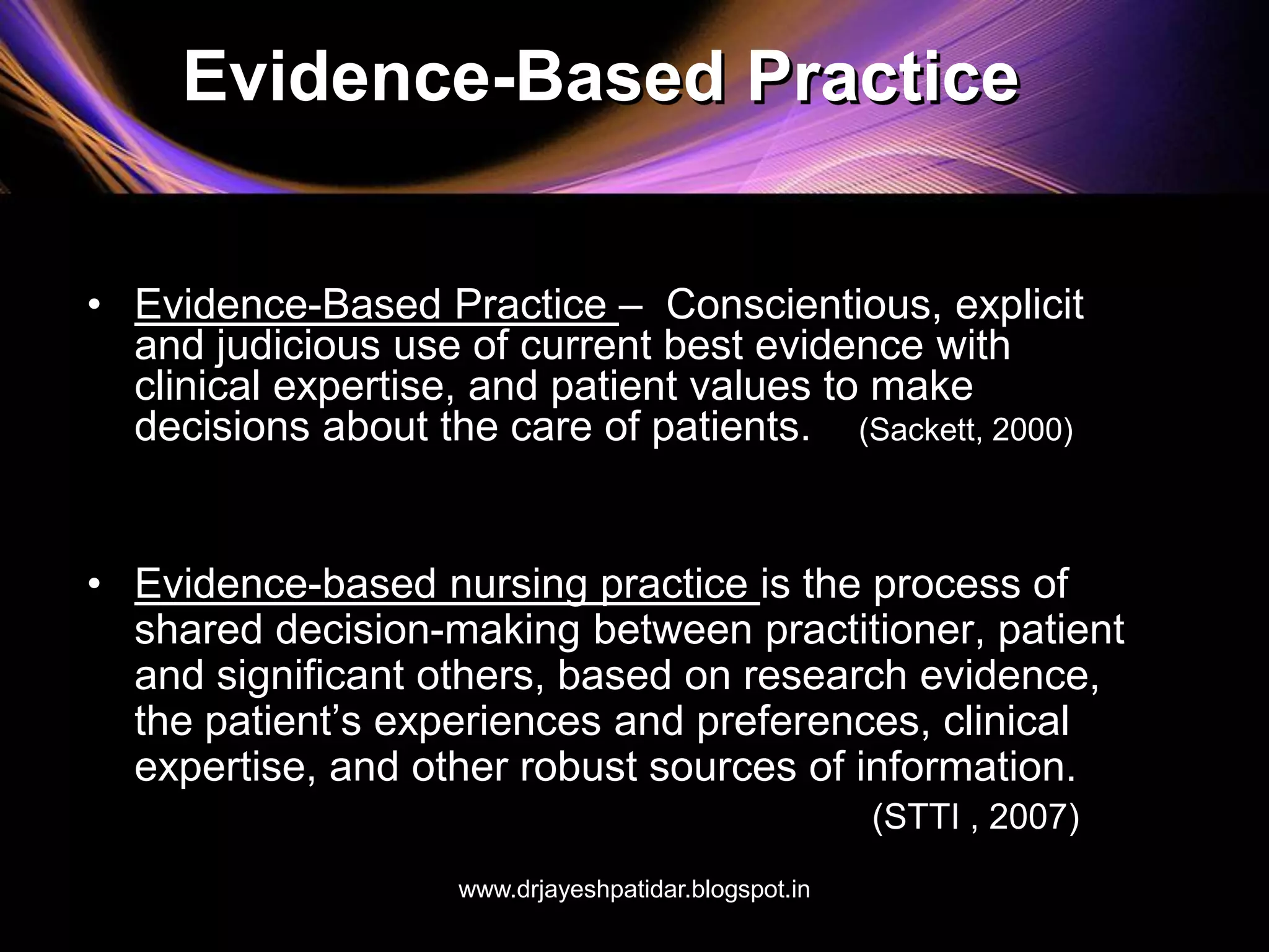 Evidence-Based Practice
• Evidence-Based Practice – Conscientious, explicit
and judicious use of current best evidence with
clinical expertise, and patient values to make
decisions about the care of patients. (Sackett, 2000)
• Evidence-based nursing practice is the process of
shared decision-making between practitioner, patient
and significant others, based on research evidence,
the patient’s experiences and preferences, clinical
expertise, and other robust sources of information.
(STTI , 2007)
www.drjayeshpatidar.blogspot.in
 