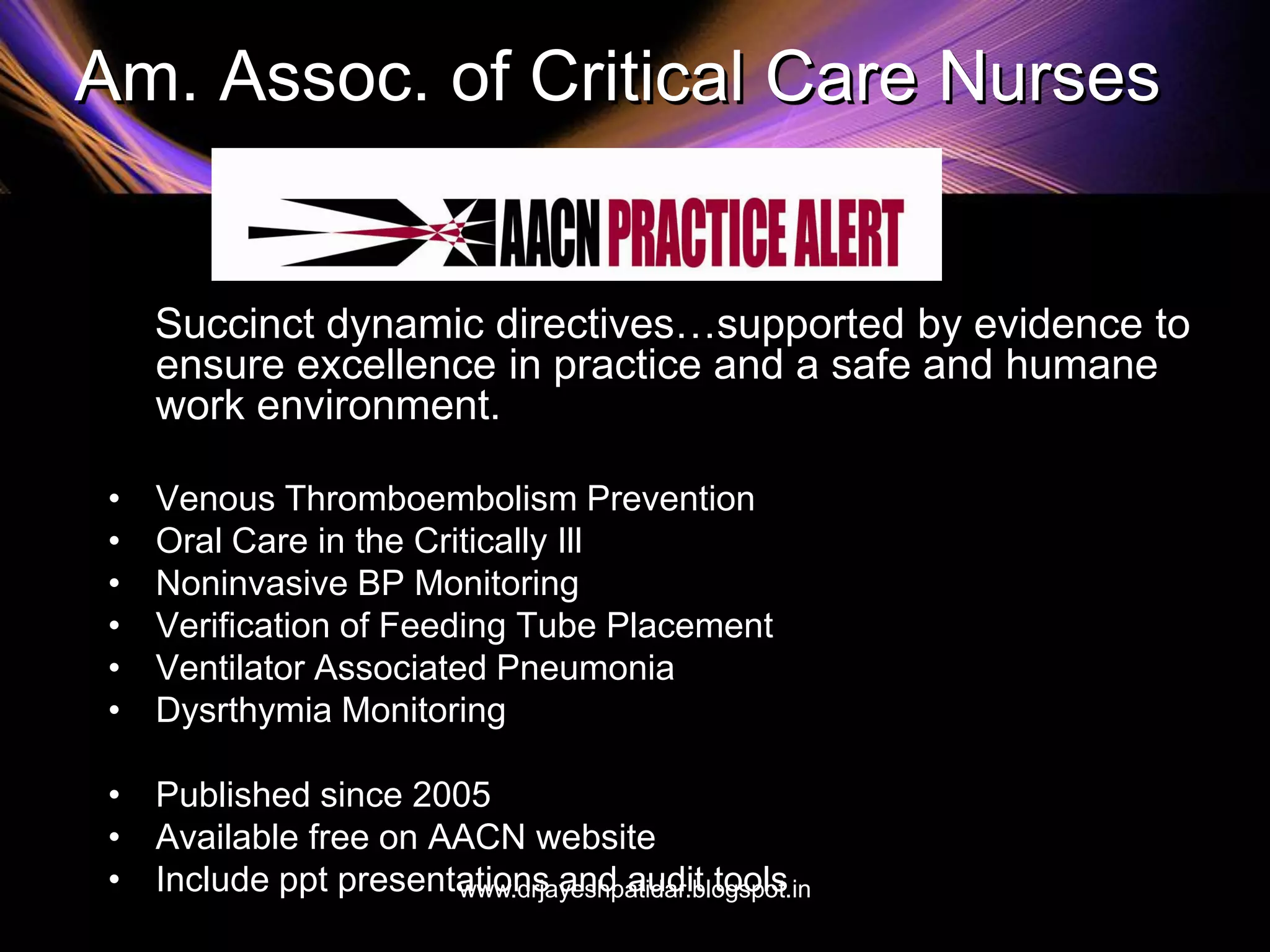 Am. Assoc. of Critical Care Nurses
Succinct dynamic directives…supported by evidence to
ensure excellence in practice and a safe and humane
work environment.
• Venous Thromboembolism Prevention
• Oral Care in the Critically Ill
• Noninvasive BP Monitoring
• Verification of Feeding Tube Placement
• Ventilator Associated Pneumonia
• Dysrthymia Monitoring
• Published since 2005
• Available free on AACN website
• Include ppt presentations and audit toolswww.drjayeshpatidar.blogspot.in
 