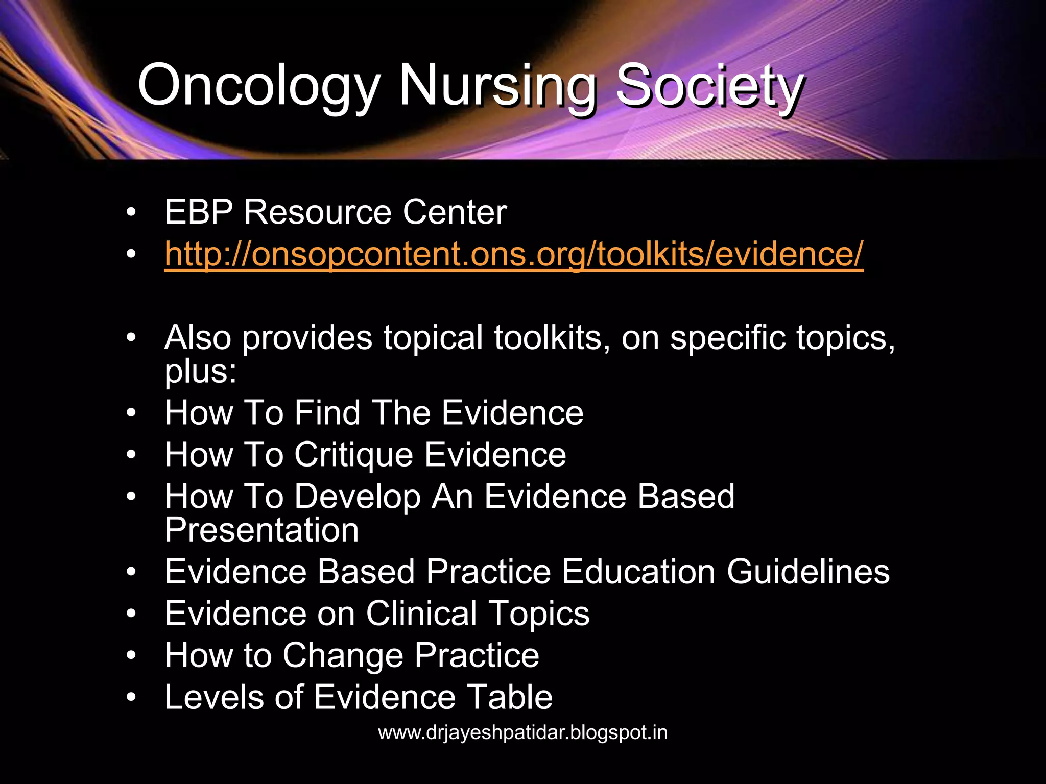 Oncology Nursing Society
• EBP Resource Center
• http://onsopcontent.ons.org/toolkits/evidence/
• Also provides topical toolkits, on specific topics,
plus:
• How To Find The Evidence
• How To Critique Evidence
• How To Develop An Evidence Based
Presentation
• Evidence Based Practice Education Guidelines
• Evidence on Clinical Topics
• How to Change Practice
• Levels of Evidence Table
www.drjayeshpatidar.blogspot.in
 