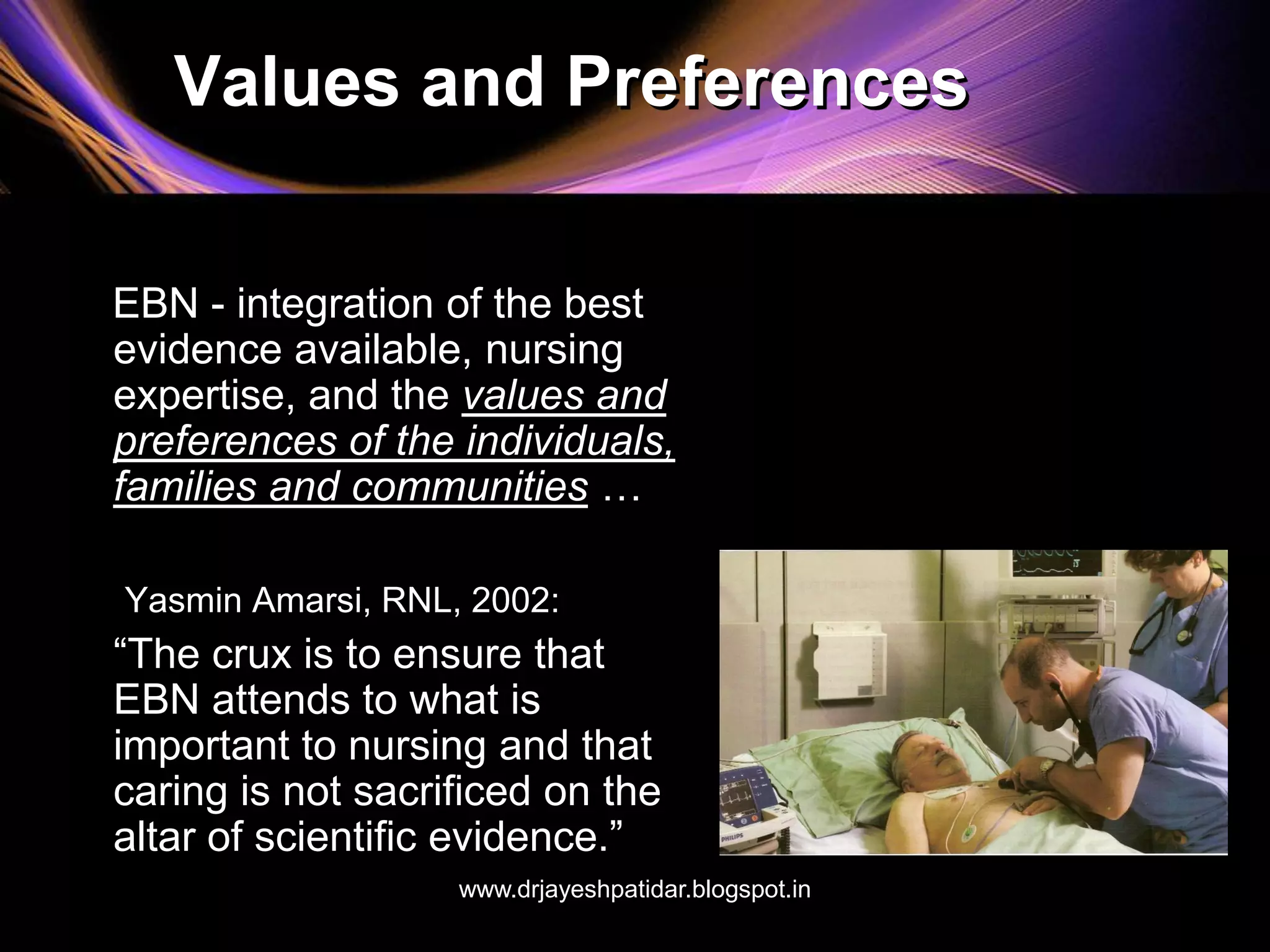 Values and Preferences
EBN - integration of the best
evidence available, nursing
expertise, and the values and
preferences of the individuals,
families and communities …
Yasmin Amarsi, RNL, 2002:
“The crux is to ensure that
EBN attends to what is
important to nursing and that
caring is not sacrificed on the
altar of scientific evidence.”
www.drjayeshpatidar.blogspot.in
 