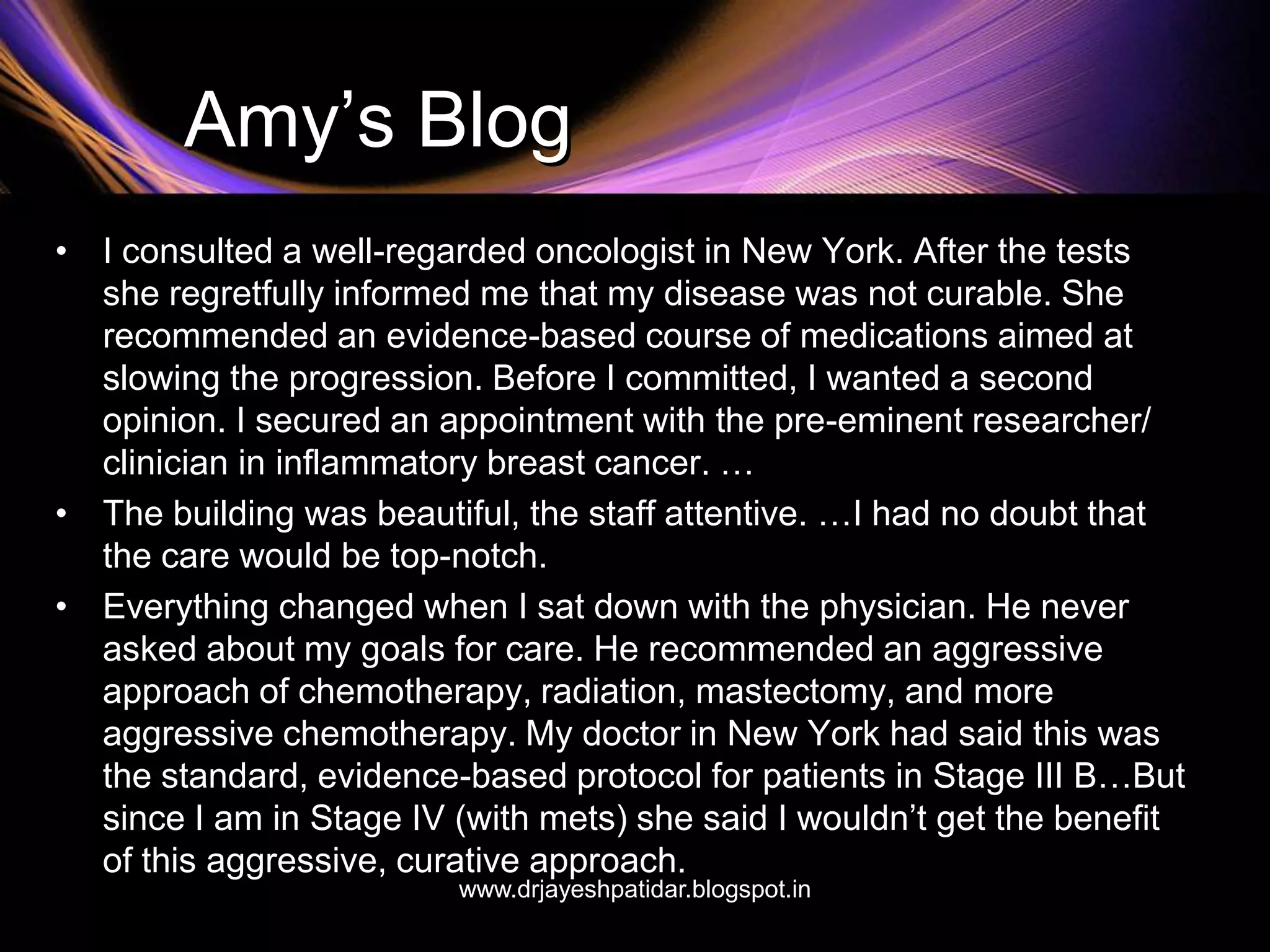 Amy’s Blog
• I consulted a well-regarded oncologist in New York. After the tests
she regretfully informed me that my disease was not curable. She
recommended an evidence-based course of medications aimed at
slowing the progression. Before I committed, I wanted a second
opinion. I secured an appointment with the pre-eminent researcher/
clinician in inflammatory breast cancer. …
• The building was beautiful, the staff attentive. …I had no doubt that
the care would be top-notch.
• Everything changed when I sat down with the physician. He never
asked about my goals for care. He recommended an aggressive
approach of chemotherapy, radiation, mastectomy, and more
aggressive chemotherapy. My doctor in New York had said this was
the standard, evidence-based protocol for patients in Stage III B…But
since I am in Stage IV (with mets) she said I wouldn’t get the benefit
of this aggressive, curative approach.
www.drjayeshpatidar.blogspot.in
 