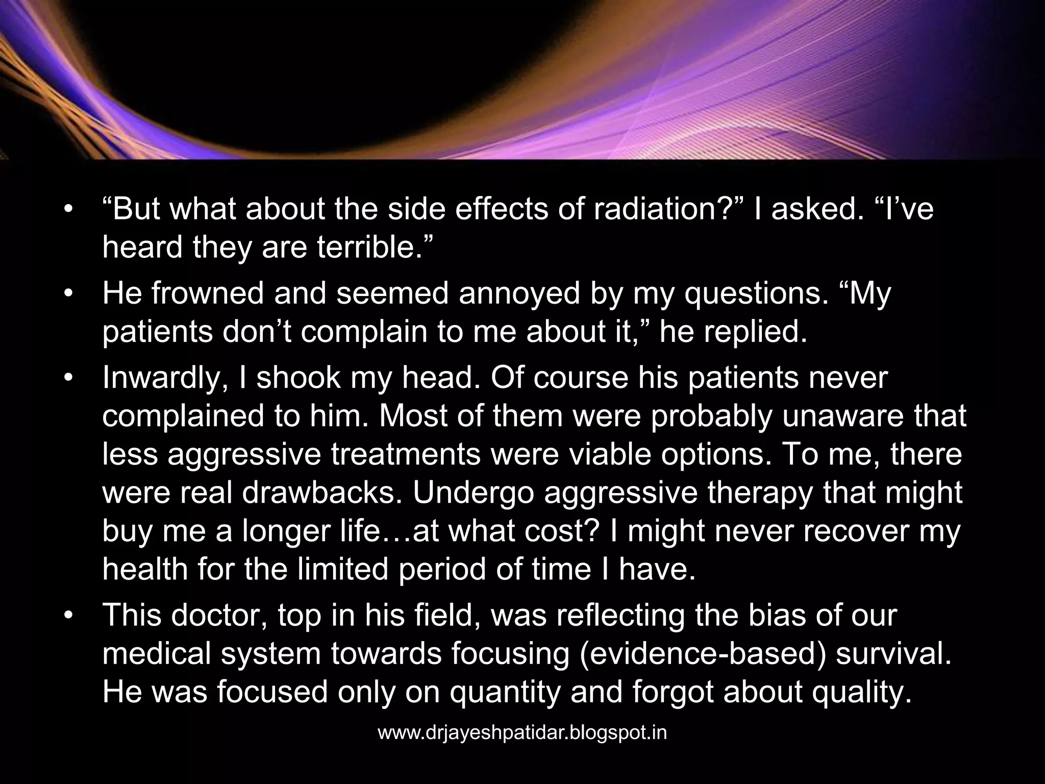 • “But what about the side effects of radiation?” I asked. “I’ve
heard they are terrible.”
• He frowned and seemed annoyed by my questions. “My
patients don’t complain to me about it,” he replied.
• Inwardly, I shook my head. Of course his patients never
complained to him. Most of them were probably unaware that
less aggressive treatments were viable options. To me, there
were real drawbacks. Undergo aggressive therapy that might
buy me a longer life…at what cost? I might never recover my
health for the limited period of time I have.
• This doctor, top in his field, was reflecting the bias of our
medical system towards focusing (evidence-based) survival.
He was focused only on quantity and forgot about quality.
www.drjayeshpatidar.blogspot.in
 