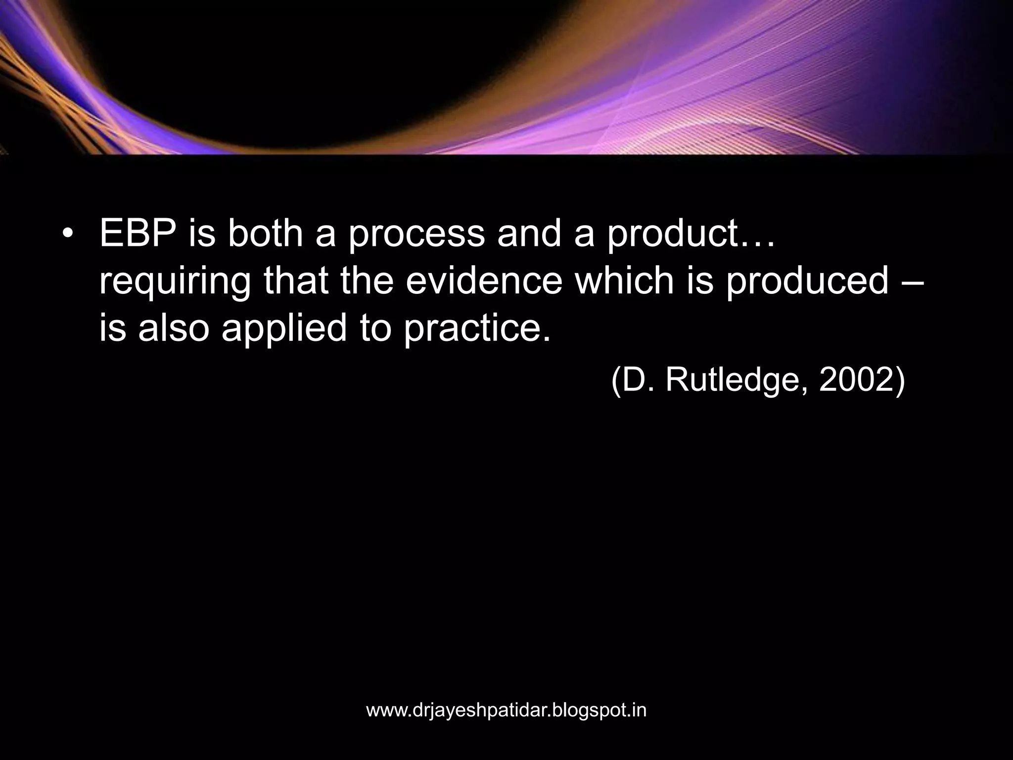 • EBP is both a process and a product…
requiring that the evidence which is produced –
is also applied to practice.
(D. Rutledge, 2002)
www.drjayeshpatidar.blogspot.in
 