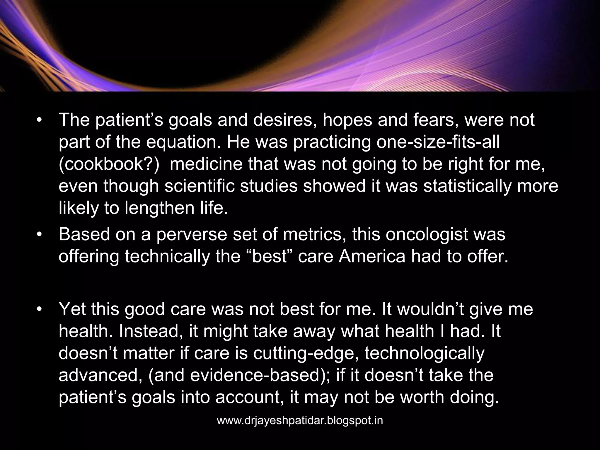 • The patient’s goals and desires, hopes and fears, were not
part of the equation. He was practicing one-size-fits-all
(cookbook?) medicine that was not going to be right for me,
even though scientific studies showed it was statistically more
likely to lengthen life.
• Based on a perverse set of metrics, this oncologist was
offering technically the “best” care America had to offer.
• Yet this good care was not best for me. It wouldn’t give me
health. Instead, it might take away what health I had. It
doesn’t matter if care is cutting-edge, technologically
advanced, (and evidence-based); if it doesn’t take the
patient’s goals into account, it may not be worth doing.
www.drjayeshpatidar.blogspot.in
 