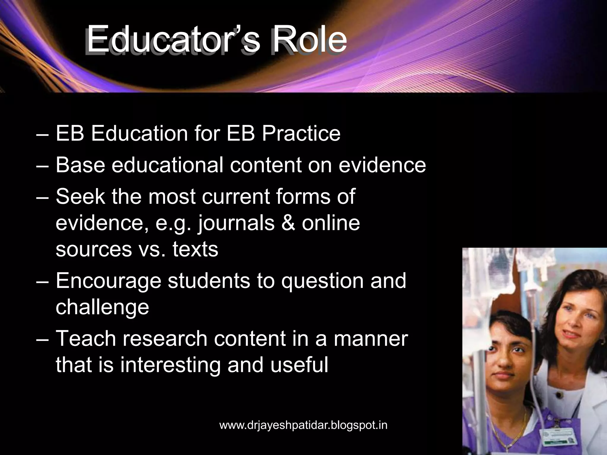 Educator’s Role
– EB Education for EB Practice
– Base educational content on evidence
– Seek the most current forms of
evidence, e.g. journals & online
sources vs. texts
– Encourage students to question and
challenge
– Teach research content in a manner
that is interesting and useful
www.drjayeshpatidar.blogspot.in
 