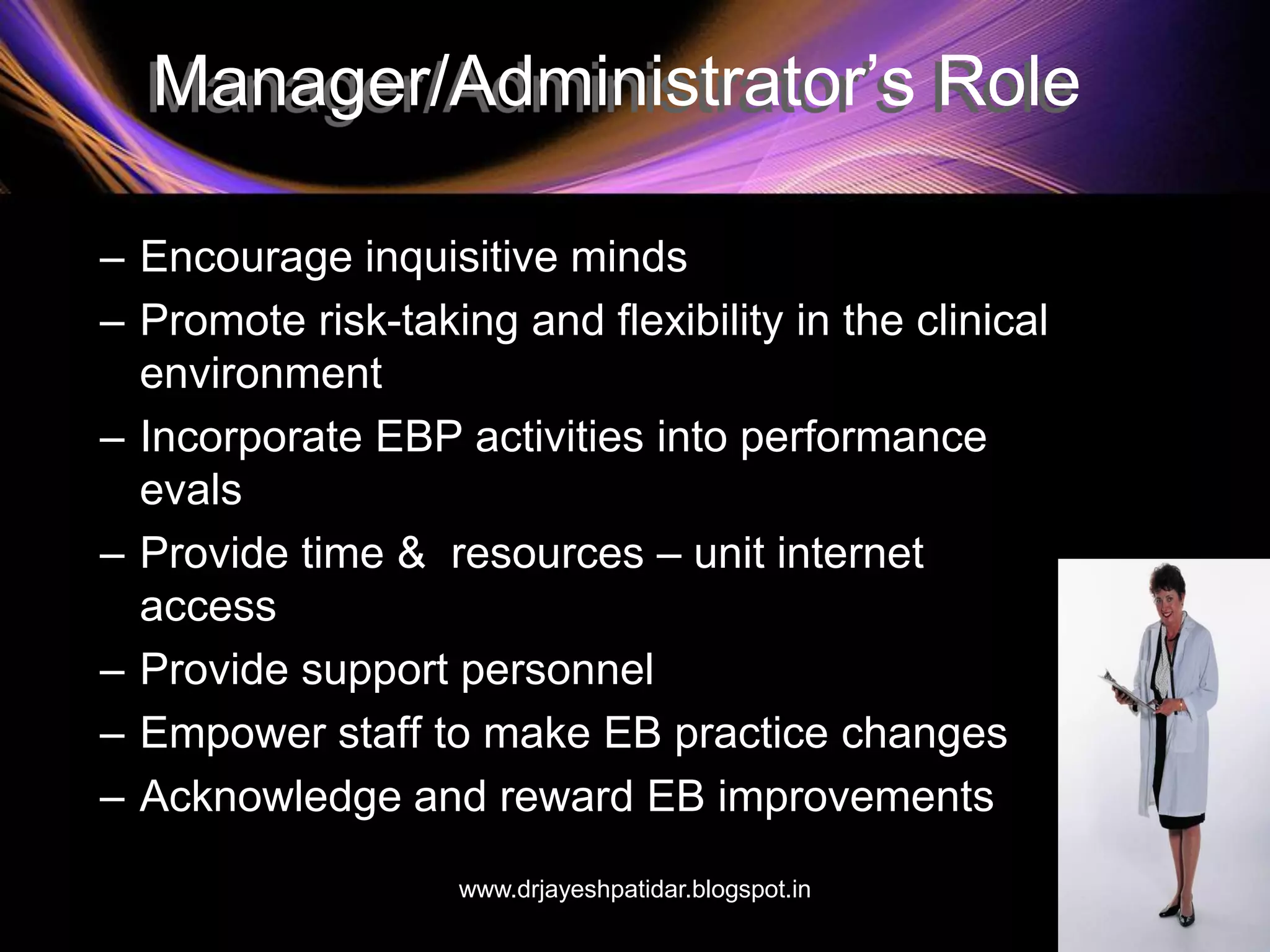 Manager/Administrator’s Role
– Encourage inquisitive minds
– Promote risk-taking and flexibility in the clinical
environment
– Incorporate EBP activities into performance
evals
– Provide time & resources – unit internet
access
– Provide support personnel
– Empower staff to make EB practice changes
– Acknowledge and reward EB improvements
www.drjayeshpatidar.blogspot.in
 