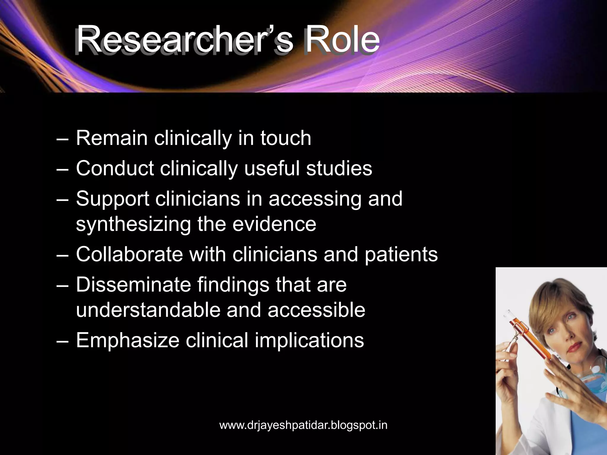 Researcher’s Role
– Remain clinically in touch
– Conduct clinically useful studies
– Support clinicians in accessing and
synthesizing the evidence
– Collaborate with clinicians and patients
– Disseminate findings that are
understandable and accessible
– Emphasize clinical implications
www.drjayeshpatidar.blogspot.in
 