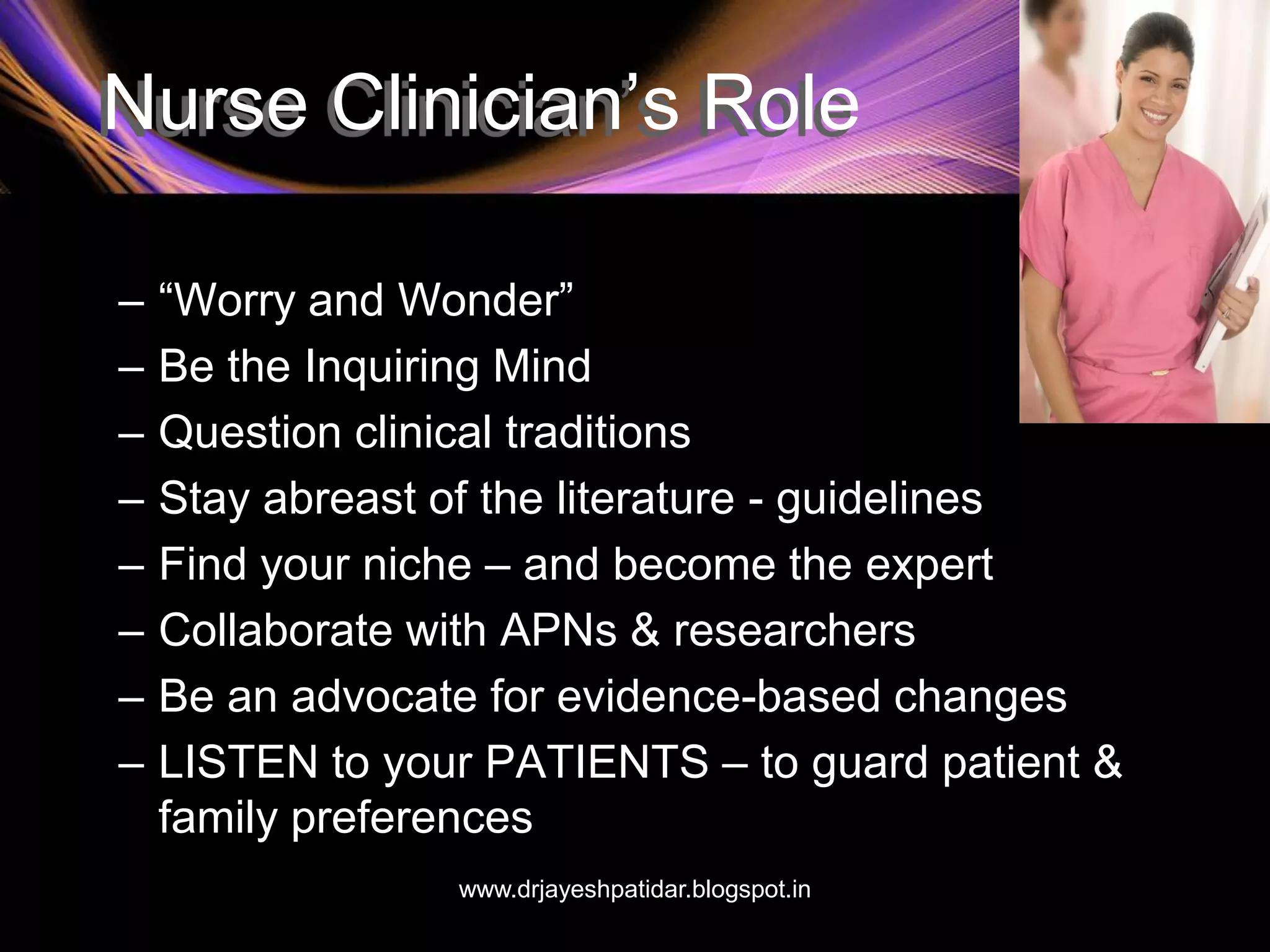 Nurse Clinician’s Role
– “Worry and Wonder”
– Be the Inquiring Mind
– Question clinical traditions
– Stay abreast of the literature - guidelines
– Find your niche – and become the expert
– Collaborate with APNs & researchers
– Be an advocate for evidence-based changes
– LISTEN to your PATIENTS – to guard patient &
family preferences
www.drjayeshpatidar.blogspot.in
 