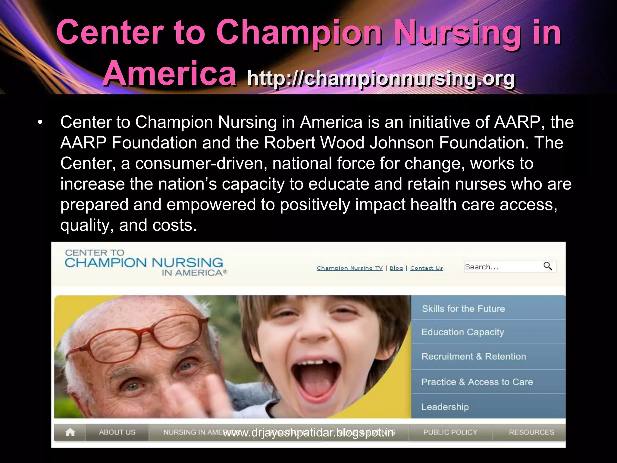 Center to Champion Nursing in
America http://championnursing.org
• Center to Champion Nursing in America is an initiative of AARP, the
AARP Foundation and the Robert Wood Johnson Foundation. The
Center, a consumer-driven, national force for change, works to
increase the nation’s capacity to educate and retain nurses who are
prepared and empowered to positively impact health care access,
quality, and costs.
www.drjayeshpatidar.blogspot.in
 