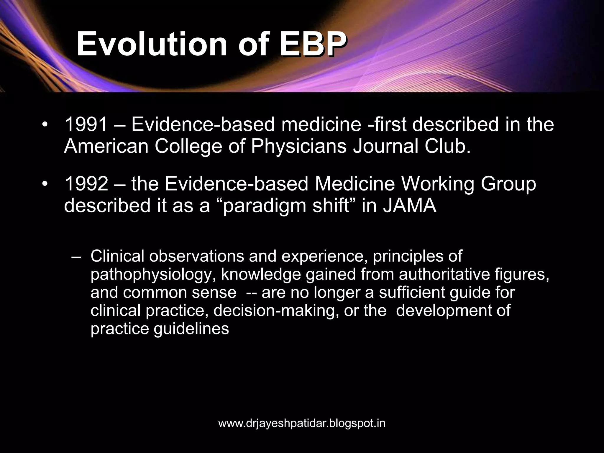 Evolution of EBP
• 1991 – Evidence-based medicine -first described in the
American College of Physicians Journal Club.
• 1992 – the Evidence-based Medicine Working Group
described it as a “paradigm shift” in JAMA
– Clinical observations and experience, principles of
pathophysiology, knowledge gained from authoritative figures,
and common sense -- are no longer a sufficient guide for
clinical practice, decision-making, or the development of
practice guidelines
www.drjayeshpatidar.blogspot.in
 