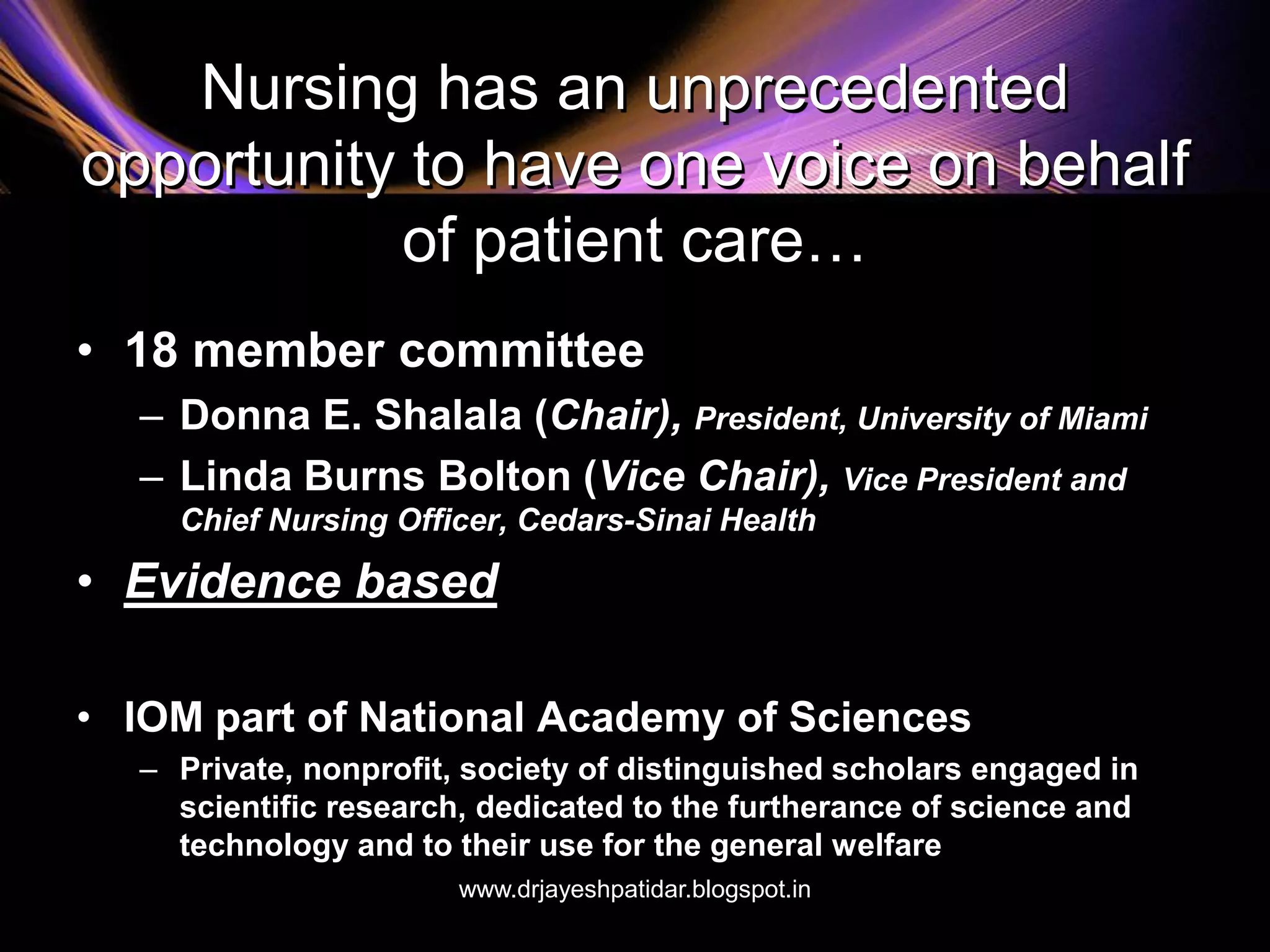 Nursing has an unprecedented
opportunity to have one voice on behalf
of patient care…
• 18 member committee
– Donna E. Shalala (Chair), President, University of Miami
– Linda Burns Bolton (Vice Chair), Vice President and
Chief Nursing Officer, Cedars-Sinai Health
• Evidence based
• IOM part of National Academy of Sciences
– Private, nonprofit, society of distinguished scholars engaged in
scientific research, dedicated to the furtherance of science and
technology and to their use for the general welfare
www.drjayeshpatidar.blogspot.in
 