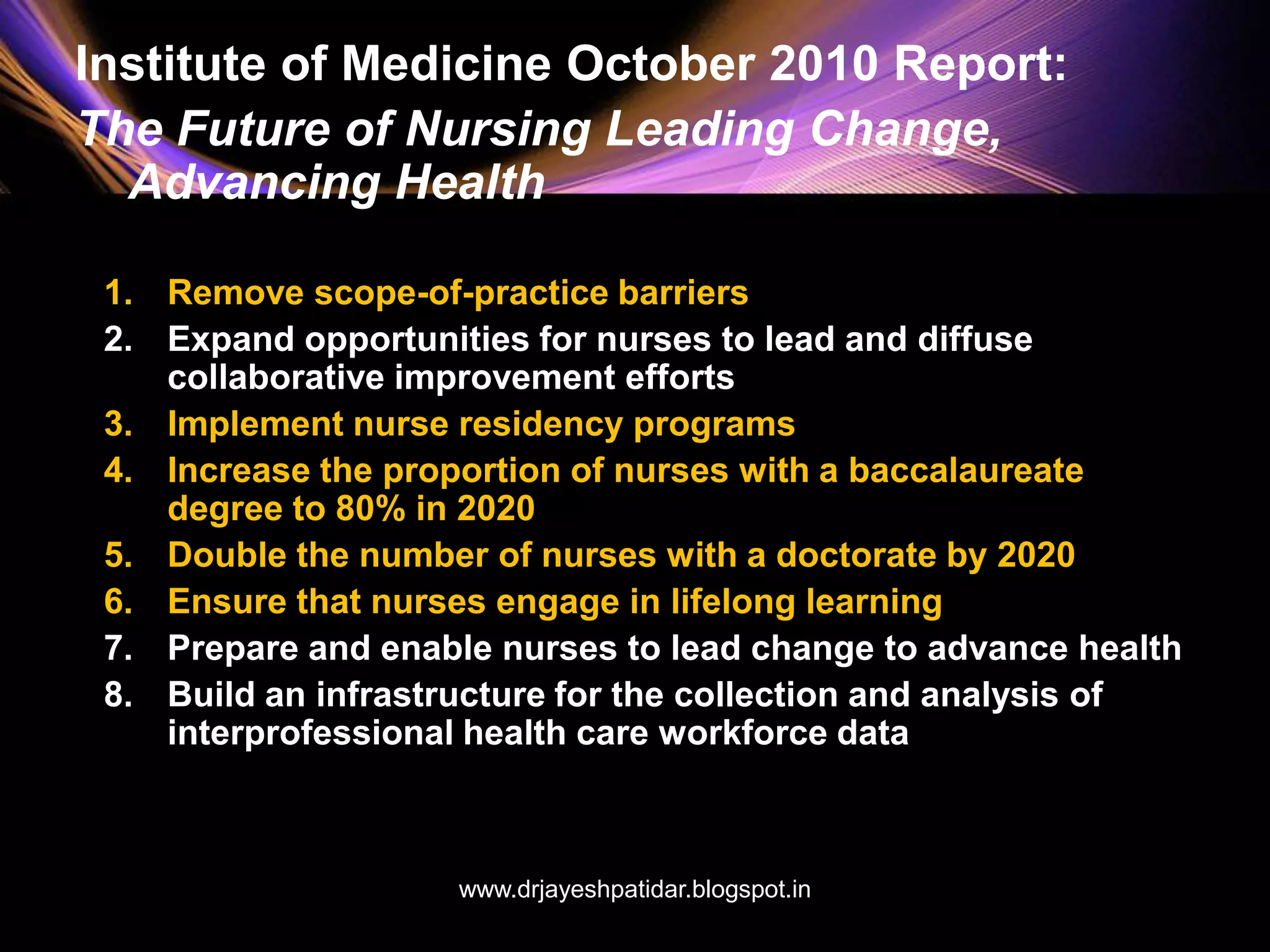 Institute of Medicine October 2010 Report:
The Future of Nursing Leading Change,
Advancing Health
1. Remove scope-of-practice barriers
2. Expand opportunities for nurses to lead and diffuse
collaborative improvement efforts
3. Implement nurse residency programs
4. Increase the proportion of nurses with a baccalaureate
degree to 80% in 2020
5. Double the number of nurses with a doctorate by 2020
6. Ensure that nurses engage in lifelong learning
7. Prepare and enable nurses to lead change to advance health
8. Build an infrastructure for the collection and analysis of
interprofessional health care workforce data
www.drjayeshpatidar.blogspot.in
 