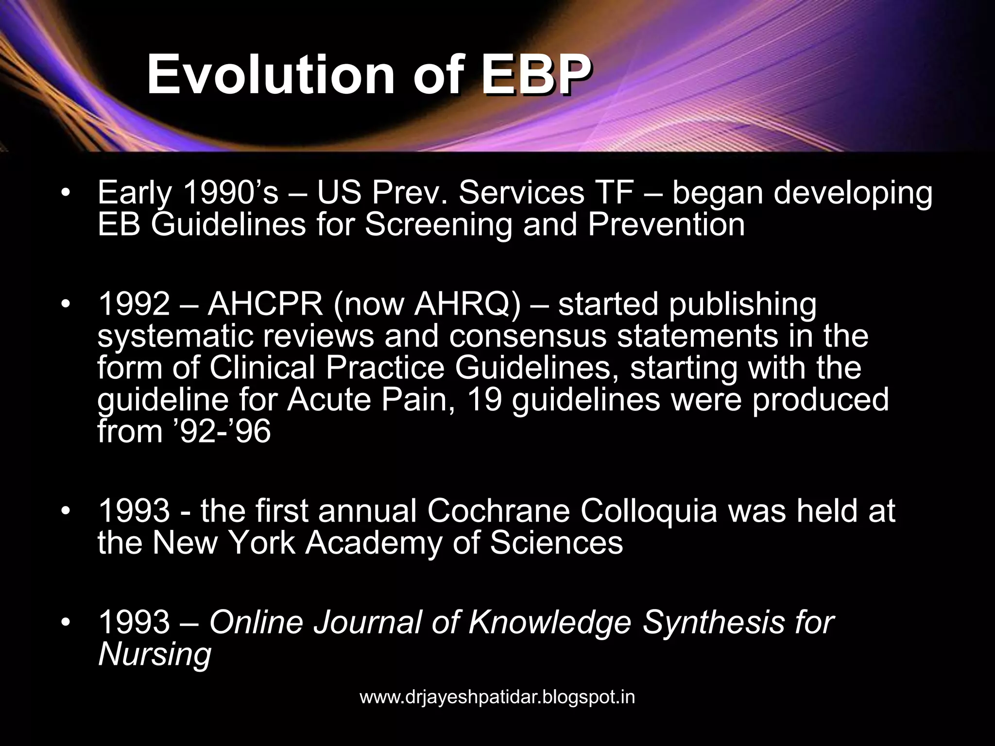 Evolution of EBP
• Early 1990’s – US Prev. Services TF – began developing
EB Guidelines for Screening and Prevention
• 1992 – AHCPR (now AHRQ) – started publishing
systematic reviews and consensus statements in the
form of Clinical Practice Guidelines, starting with the
guideline for Acute Pain, 19 guidelines were produced
from ’92-’96
• 1993 - the first annual Cochrane Colloquia was held at
the New York Academy of Sciences
• 1993 – Online Journal of Knowledge Synthesis for
Nursing
www.drjayeshpatidar.blogspot.in
 