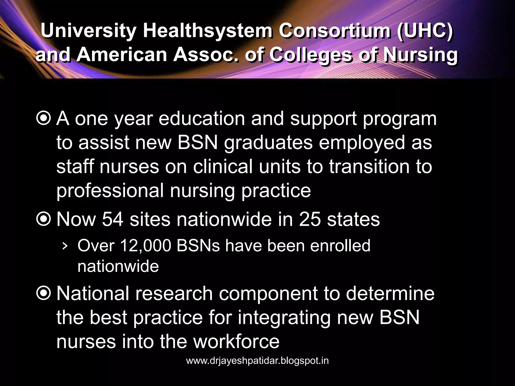 University Healthsystem Consortium (UHC)
and American Assoc. of Colleges of Nursing
 A one year education and support program
to assist new BSN graduates employed as
staff nurses on clinical units to transition to
professional nursing practice
 Now 54 sites nationwide in 25 states
› Over 12,000 BSNs have been enrolled
nationwide
 National research component to determine
the best practice for integrating new BSN
nurses into the workforce
www.drjayeshpatidar.blogspot.in
 