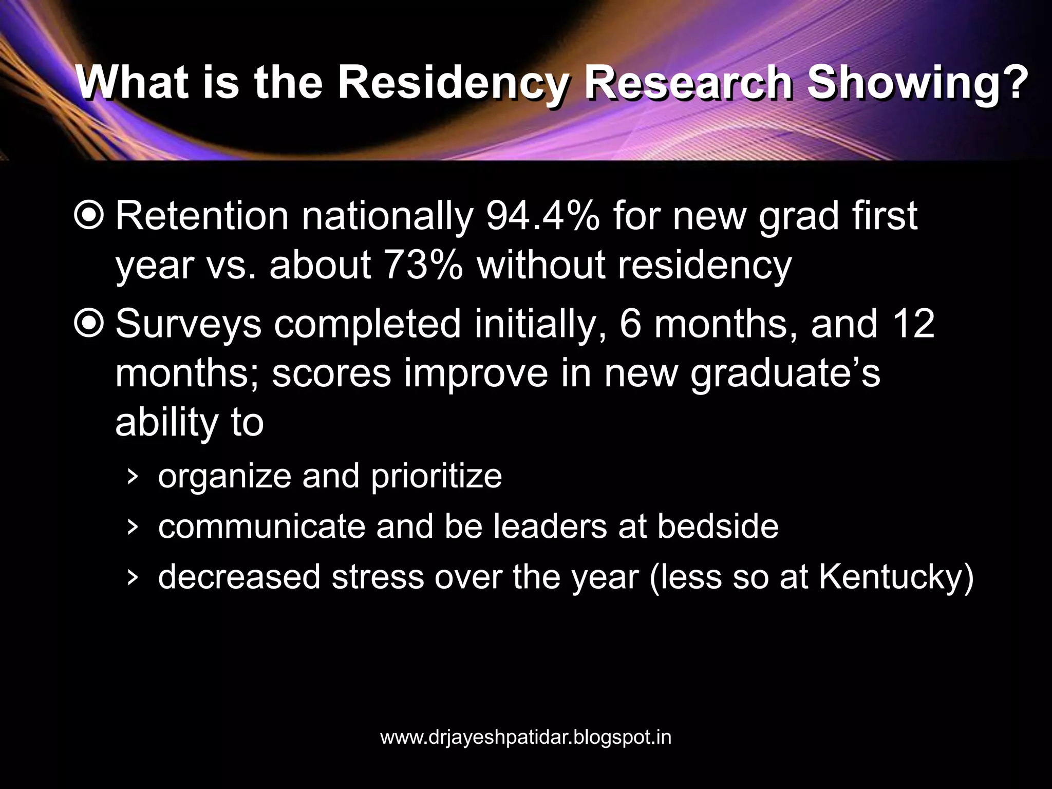 What is the Residency Research Showing?
 Retention nationally 94.4% for new grad first
year vs. about 73% without residency
 Surveys completed initially, 6 months, and 12
months; scores improve in new graduate’s
ability to
› organize and prioritize
› communicate and be leaders at bedside
› decreased stress over the year (less so at Kentucky)
www.drjayeshpatidar.blogspot.in
 