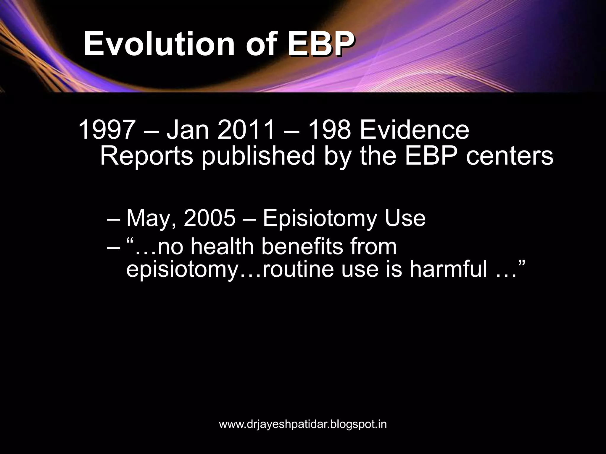 Evolution of EBP
1997 – Jan 2011 – 198 Evidence
Reports published by the EBP centers
– May, 2005 – Episiotomy Use
– “…no health benefits from
episiotomy…routine use is harmful …”
www.drjayeshpatidar.blogspot.in
 