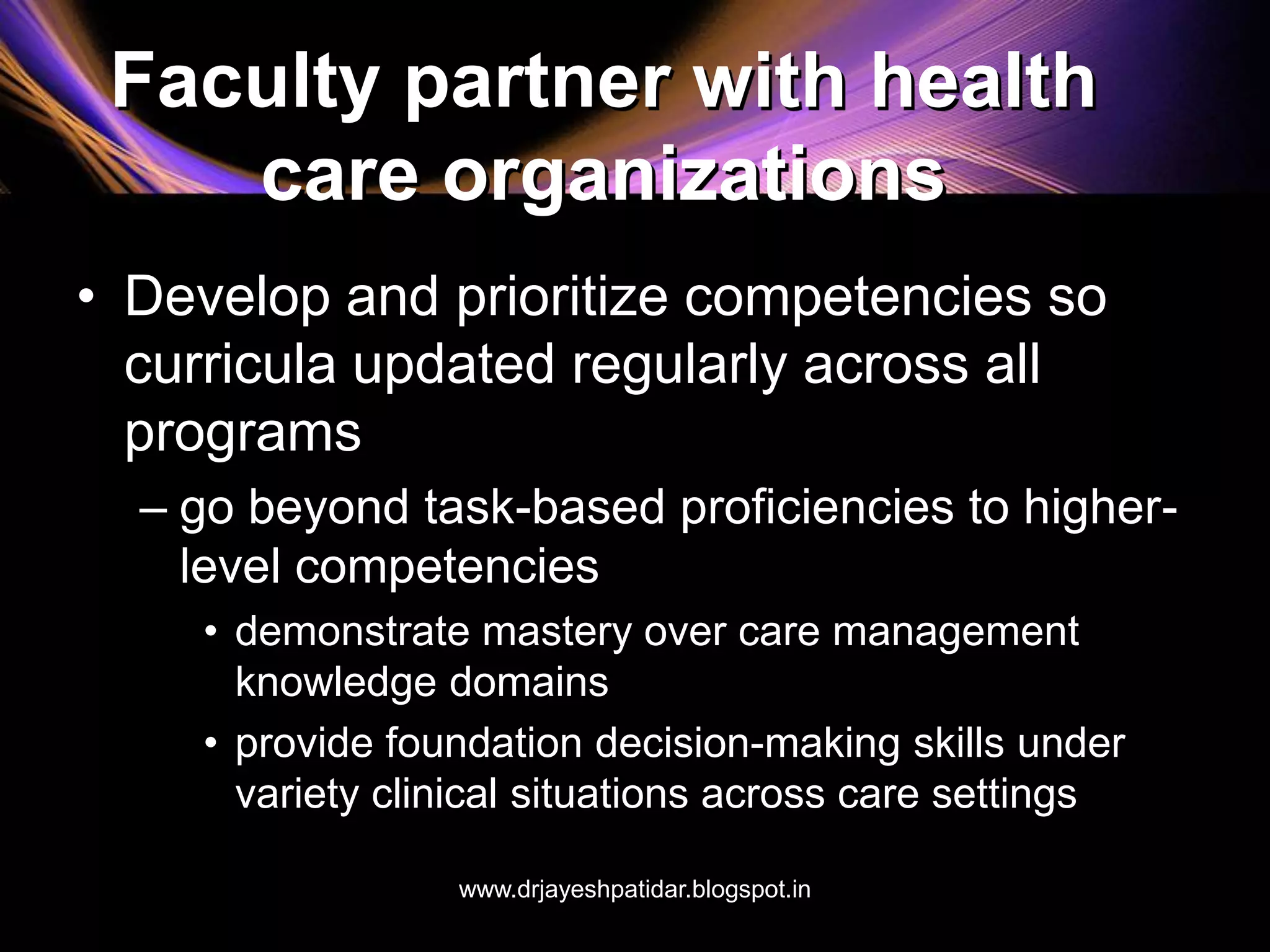 Faculty partner with health
care organizations
• Develop and prioritize competencies so
curricula updated regularly across all
programs
– go beyond task-based proficiencies to higher-
level competencies
• demonstrate mastery over care management
knowledge domains
• provide foundation decision-making skills under
variety clinical situations across care settings
www.drjayeshpatidar.blogspot.in
 