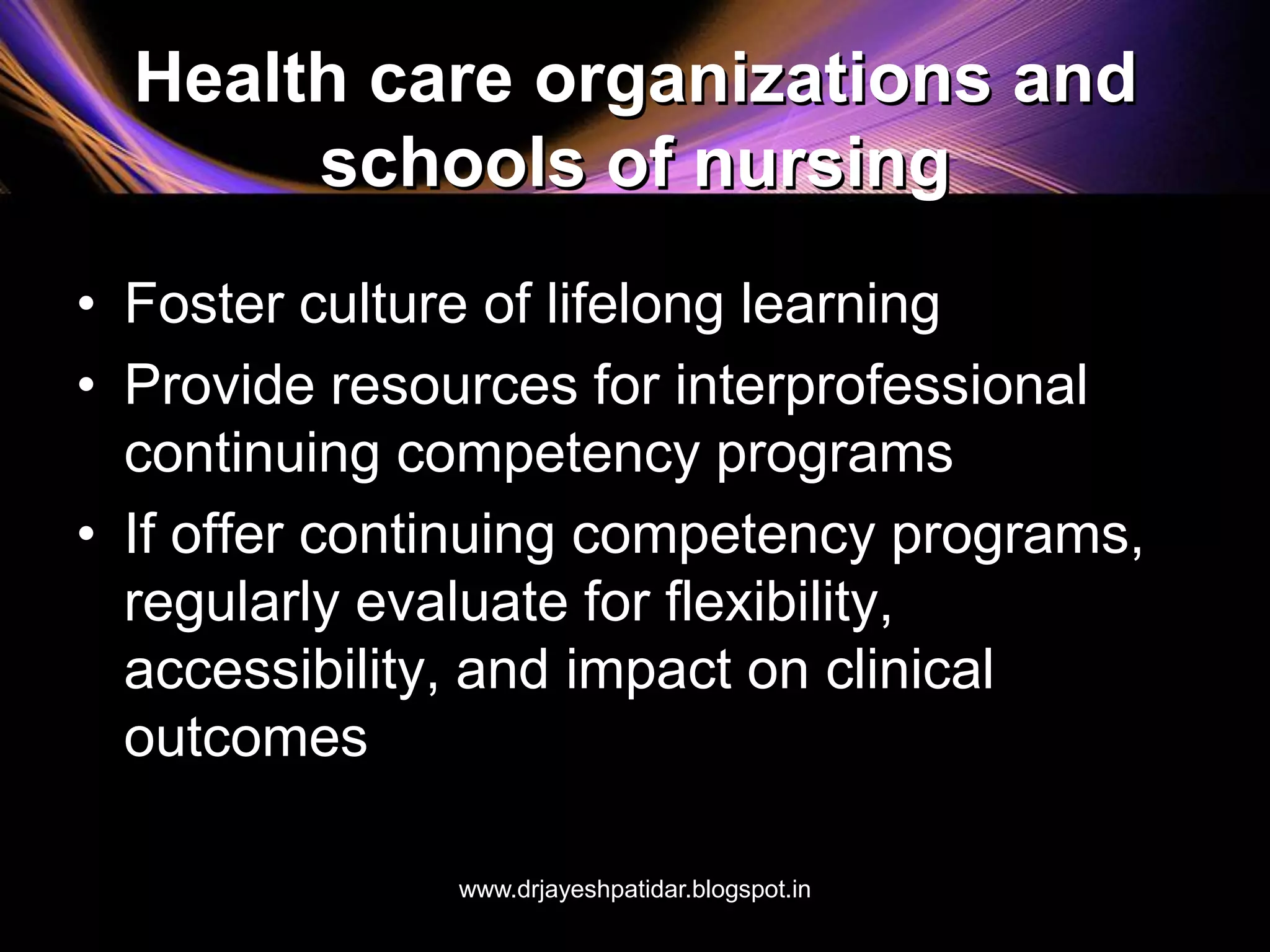 Health care organizations and
schools of nursing
• Foster culture of lifelong learning
• Provide resources for interprofessional
continuing competency programs
• If offer continuing competency programs,
regularly evaluate for flexibility,
accessibility, and impact on clinical
outcomes
www.drjayeshpatidar.blogspot.in
 