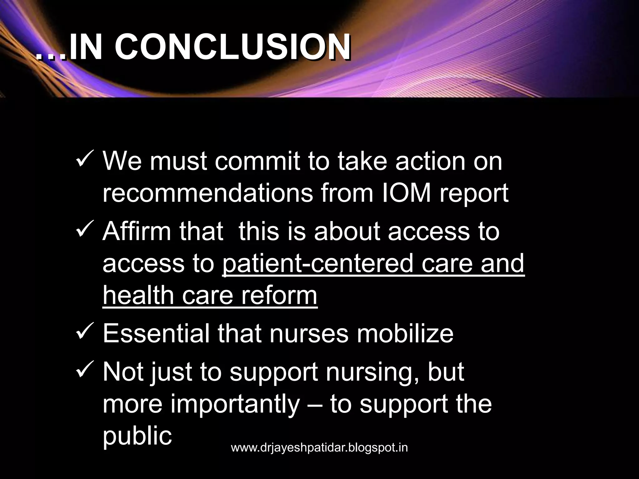 …IN CONCLUSION
 We must commit to take action on
recommendations from IOM report
 Affirm that this is about access to
access to patient-centered care and
health care reform
 Essential that nurses mobilize
 Not just to support nursing, but
more importantly – to support the
public www.drjayeshpatidar.blogspot.in
 
