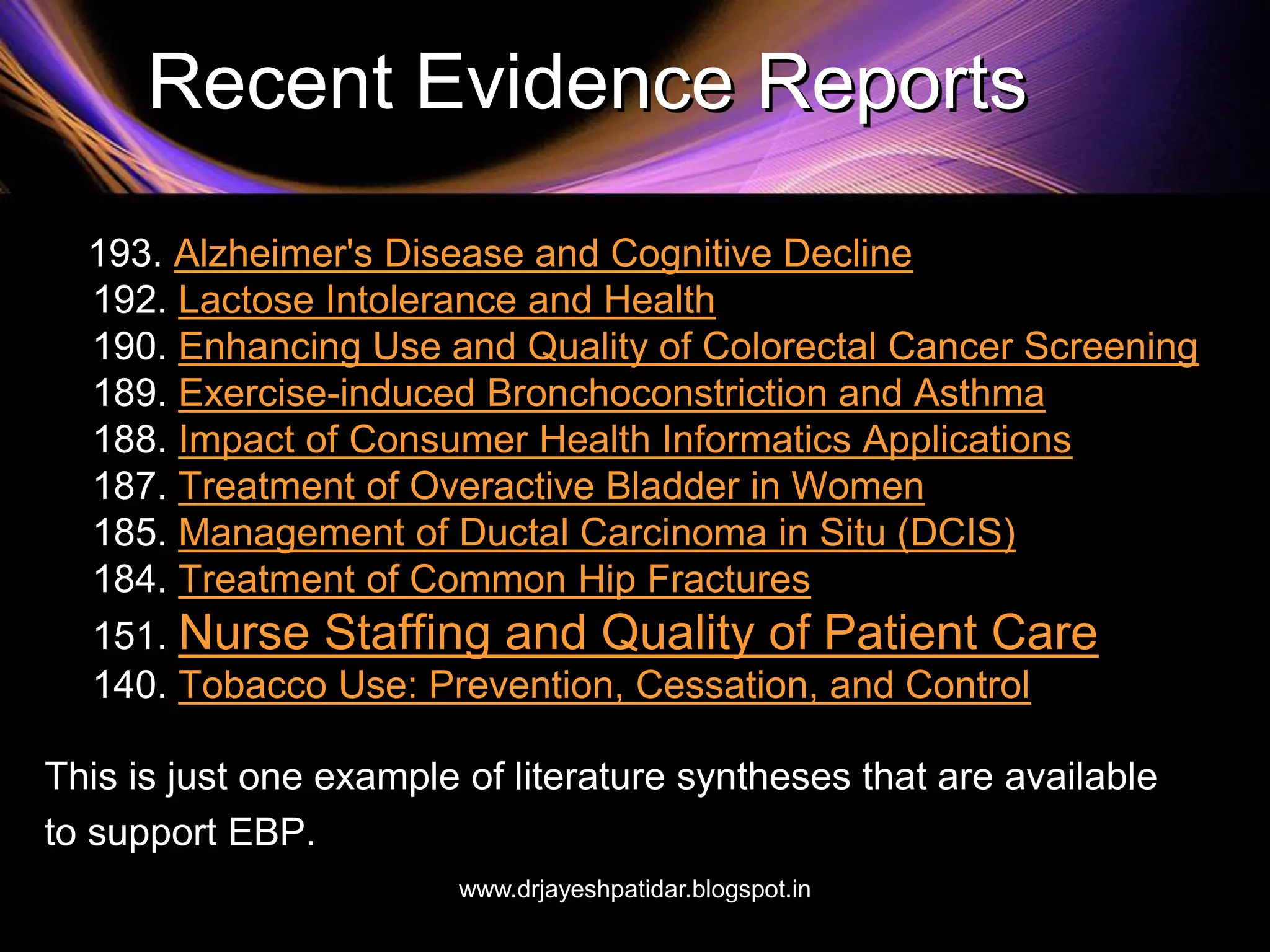 Recent Evidence Reports
193. Alzheimer's Disease and Cognitive Decline
192. Lactose Intolerance and Health
190. Enhancing Use and Quality of Colorectal Cancer Screening
189. Exercise-induced Bronchoconstriction and Asthma
188. Impact of Consumer Health Informatics Applications
187. Treatment of Overactive Bladder in Women
185. Management of Ductal Carcinoma in Situ (DCIS)
184. Treatment of Common Hip Fractures
151. Nurse Staffing and Quality of Patient Care
140. Tobacco Use: Prevention, Cessation, and Control
This is just one example of literature syntheses that are available
to support EBP.
www.drjayeshpatidar.blogspot.in
 