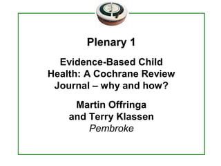Plenary 1 
  Evidence­Based Child 
Health: A Cochrane Review 
 Journal – why and how? 
     Martin Offringa 
    and Terry Klassen 
        Pembroke