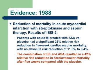 Evidence: 1988 Reduction of mortality in acute myocardial infarction with streptokinase and aspirin therapy. Results of ISIS-2.  Patients with acute MI treated with ASA vs. placebo had a significant 23% relative risk reduction in five-week cardiovascular mortality, with an absolute risk reduction of 11.8% to 9.4%.  The combination of SK and ASA resulted in a 42% relative risk reduction in cardiovascular mortality after five weeks compared with the placebo .  