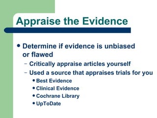 Appraise the Evidence Determine if evidence is unbiased or flawed Critically appraise articles yourself Used a source that appraises trials for you Best Evidence Clinical Evidence  Cochrane Library UpToDate 