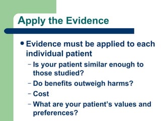 A pply the Evidence Evidence must be applied to each individual patient Is your patient similar enough to those studied? Do benefits outweigh harms? Cost What are your patient’s values and preferences? 