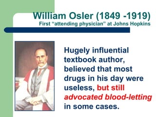 William Osler (1849 -1919) First “attending physician” at Johns Hopkins Hugely influential textbook author, believed that most drugs in his day were useless,  but still  advocated blood-letting  in some cases. 