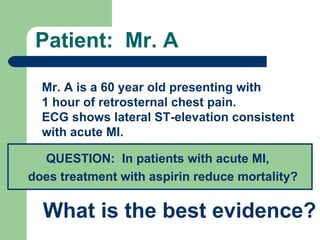Patient:  Mr. A Mr. A is a 60 year old presenting with  1 hour of retrosternal chest pain.  ECG shows lateral ST-elevation consistent with acute MI. QUESTION:  In patients with acute MI,  does treatment with aspirin reduce mortality?   What is the best evidence? 