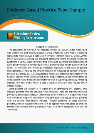 PreventionofMRSAintheHealthcareSetting
SupportforRelevance
TheoccurrenceoftheMRSAwasreportedinitiallyin1961,inUnitedKingdom.It
wasdiscoveredthatStaphyloccocusAureusinfectionswerehighlybecoming
resistanttomethicillin,asabeta-lactuminhibitor(Romain,Tester&O’Neill,2008).
MRSAalsoranksasamongtheprevalentpathogensamonghospitalsworldwide
(Diethelm&Clima,2010).Infectionsthatarecausedbyamulti-drugresistantand
gram-positivebacteriafurtherrepresentsaprimarypublichealthburdenwhenit
comestomortalityandmorbidity,increasedexpensesintheﬁeldofpatient
managemenmanagement,aswellastheimplementationofmeasurestocontrolinfection.
(William&Langley,2011).StaphyloccocusAureusisarecognizedpathogeninthe
hospitalsetting.Whentalkingaboutmulti-drugresistance,ithasthetendencyto
complicatetherapy.Ithasalsobeenreferredtoasa“superbug”,regularlyattracting
interestfrom themedia.ThereisalsoapoliticalpressurethatreducesMRSA
infectionrates.
Somepatientsareusuallyatahigherriskofcontractingthisbacteria.This
includespatientswhohadpreviousMRSAinfection.Thesearepatientswhohave
previouslybeenhospitalized,atleastthriceormoretimesinasingleyear,those
whohavebeenlong-termresidentsoflong-termcarefacilities,aswellaspatients
whoaredealingwithchronicwounds.Throughscreeningofthesehigh-risk
patients,accurateisolationmeasurescanbeappliedrightintoplacesothatthe
transmissiontowardsotherpatients,aswellastotheircaregiversmayalsobe
prprevented.
Evidence-BasedPracticePaperSample
 