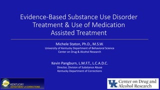 Evidence-Based Substance Use Disorder
Treatment & Use of Medication
Assisted Treatment
Michele Staton, Ph.D., M.S.W.
University of Kentucky Department of Behavioral Science
Center on Drug & Alcohol Research
Kevin Pangburn, L.M.F.T., L.C.A.D.C.
Director, Division of Substance Abuse
Kentucky Department of Corrections
 