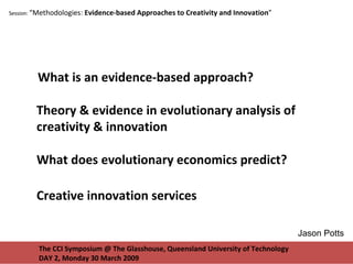The CCI Symposium @ The Glasshouse, Queensland University of Technology DAY 2, Monday 30 March 2009 Session:  “Methodologies:  Evidence-based Approaches to Creativity and Innovation ”  What is an evidence-based approach? Theory & evidence in evolutionary analysis of creativity & innovation What does evolutionary economics predict? Creative innovation services Jason Potts 