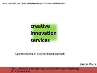 The CCI Symposium @ The Glasshouse, Queensland University of Technology DAY 2, 30 March 2009 Session:  “Methodologies:  Evidence-based Approaches to Creativity and Innovation ”  Jason Potts Operationalizing an evidence based approach creative innovation services 