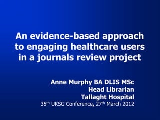 An evidence-based approach
to engaging healthcare users
 in a journals review project

        Anne Murphy BA DLIS MSc
                  Head Librarian
                Tallaght Hospital
     35th UKSG Conference, 27th March 2012
 