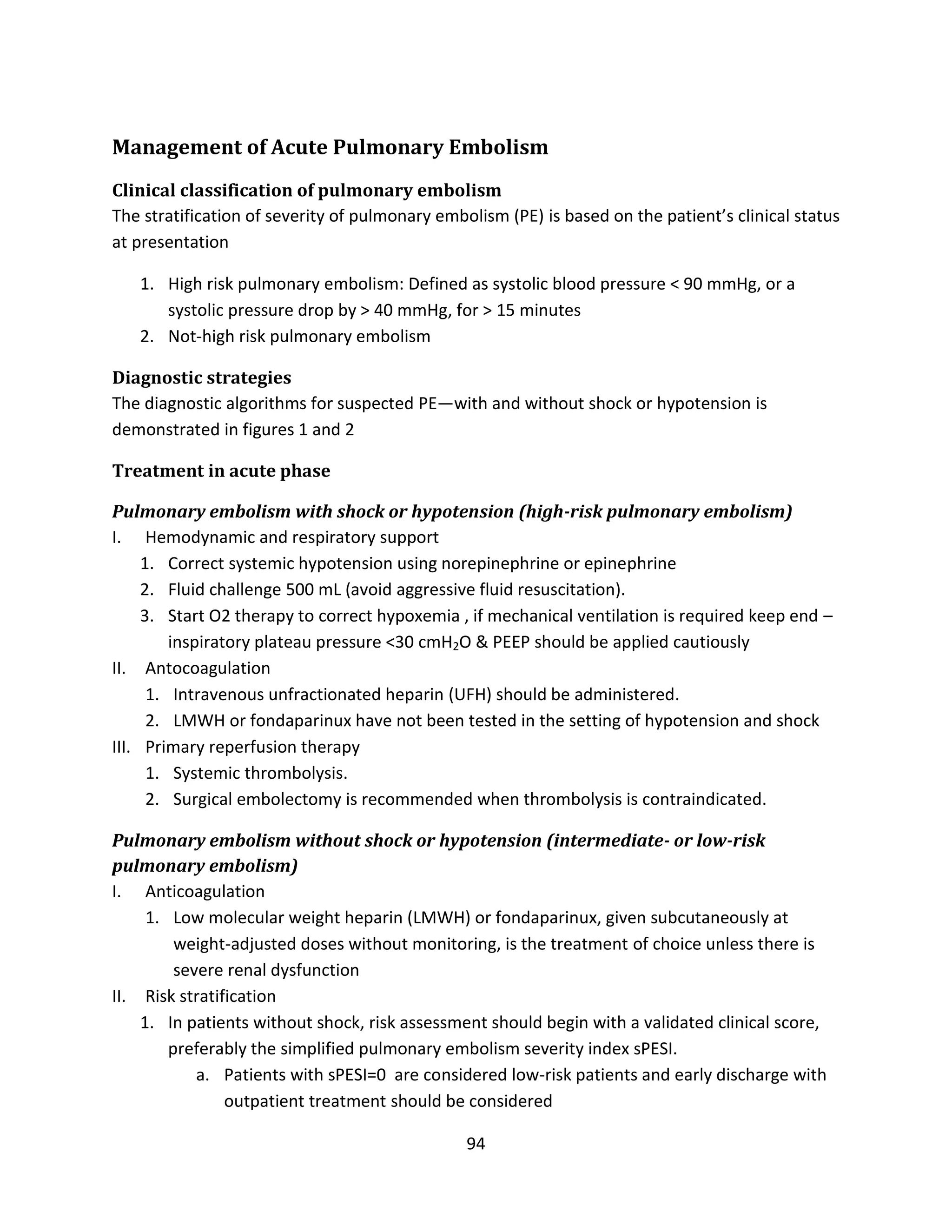 94
Management of Acute Pulmonary Embolism
Clinical classification of pulmonary embolism
The stratification of severity of pulmonary embolism (PE) is based on the patient’s clinical status
at presentation
1. High risk pulmonary embolism: Defined as systolic blood pressure < 90 mmHg, or a
systolic pressure drop by > 40 mmHg, for > 15 minutes
2. Not-high risk pulmonary embolism
Diagnostic strategies
The diagnostic algorithms for suspected PE—with and without shock or hypotension is
demonstrated in figures 1 and 2
Treatment in acute phase
Pulmonary embolism with shock or hypotension (high-risk pulmonary embolism)
I. Hemodynamic and respiratory support
1. Correct systemic hypotension using norepinephrine or epinephrine
2. Fluid challenge 500 mL (avoid aggressive fluid resuscitation).
3. Start O2 therapy to correct hypoxemia , if mechanical ventilation is required keep end –
inspiratory plateau pressure <30 cmH2O & PEEP should be applied cautiously
II. Antocoagulation
1. Intravenous unfractionated heparin (UFH) should be administered.
2. LMWH or fondaparinux have not been tested in the setting of hypotension and shock
III. Primary reperfusion therapy
1. Systemic thrombolysis.
2. Surgical embolectomy is recommended when thrombolysis is contraindicated.
Pulmonary embolism without shock or hypotension (intermediate- or low-risk
pulmonary embolism)
I. Anticoagulation
1. Low molecular weight heparin (LMWH) or fondaparinux, given subcutaneously at
weight-adjusted doses without monitoring, is the treatment of choice unless there is
severe renal dysfunction
II. Risk stratification
1. In patients without shock, risk assessment should begin with a validated clinical score,
preferably the simplified pulmonary embolism severity index sPESI.
a. Patients with sPESI=0 are considered low-risk patients and early discharge with
outpatient treatment should be considered
 