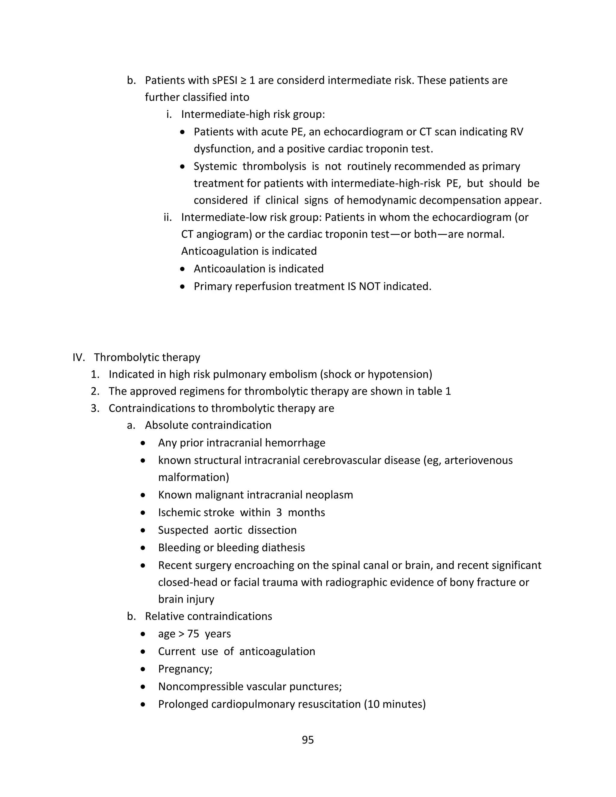 95
b. Patients with sPESI ≥ 1 are considerd intermediate risk. These patients are
further classified into
i. Intermediate-high risk group:
 Patients with acute PE, an echocardiogram or CT scan indicating RV
dysfunction, and a positive cardiac troponin test.
 Systemic thrombolysis is not routinely recommended as primary
treatment for patients with intermediate-high-risk PE, but should be
considered if clinical signs of hemodynamic decompensation appear.
ii. Intermediate-low risk group: Patients in whom the echocardiogram (or
CT angiogram) or the cardiac troponin test—or both—are normal.
Anticoagulation is indicated
 Anticoaulation is indicated
 Primary reperfusion treatment IS NOT indicated.
IV. Thrombolytic therapy
1. Indicated in high risk pulmonary embolism (shock or hypotension)
2. The approved regimens for thrombolytic therapy are shown in table 1
3. Contraindications to thrombolytic therapy are
a. Absolute contraindication
 Any prior intracranial hemorrhage
 known structural intracranial cerebrovascular disease (eg, arteriovenous
malformation)
 Known malignant intracranial neoplasm
 Ischemic stroke within 3 months
 Suspected aortic dissection
 Bleeding or bleeding diathesis
 Recent surgery encroaching on the spinal canal or brain, and recent significant
closed-head or facial trauma with radiographic evidence of bony fracture or
brain injury
b. Relative contraindications
 age > 75 years
 Current use of anticoagulation
 Pregnancy;
 Noncompressible vascular punctures;
 Prolonged cardiopulmonary resuscitation (10 minutes)
 