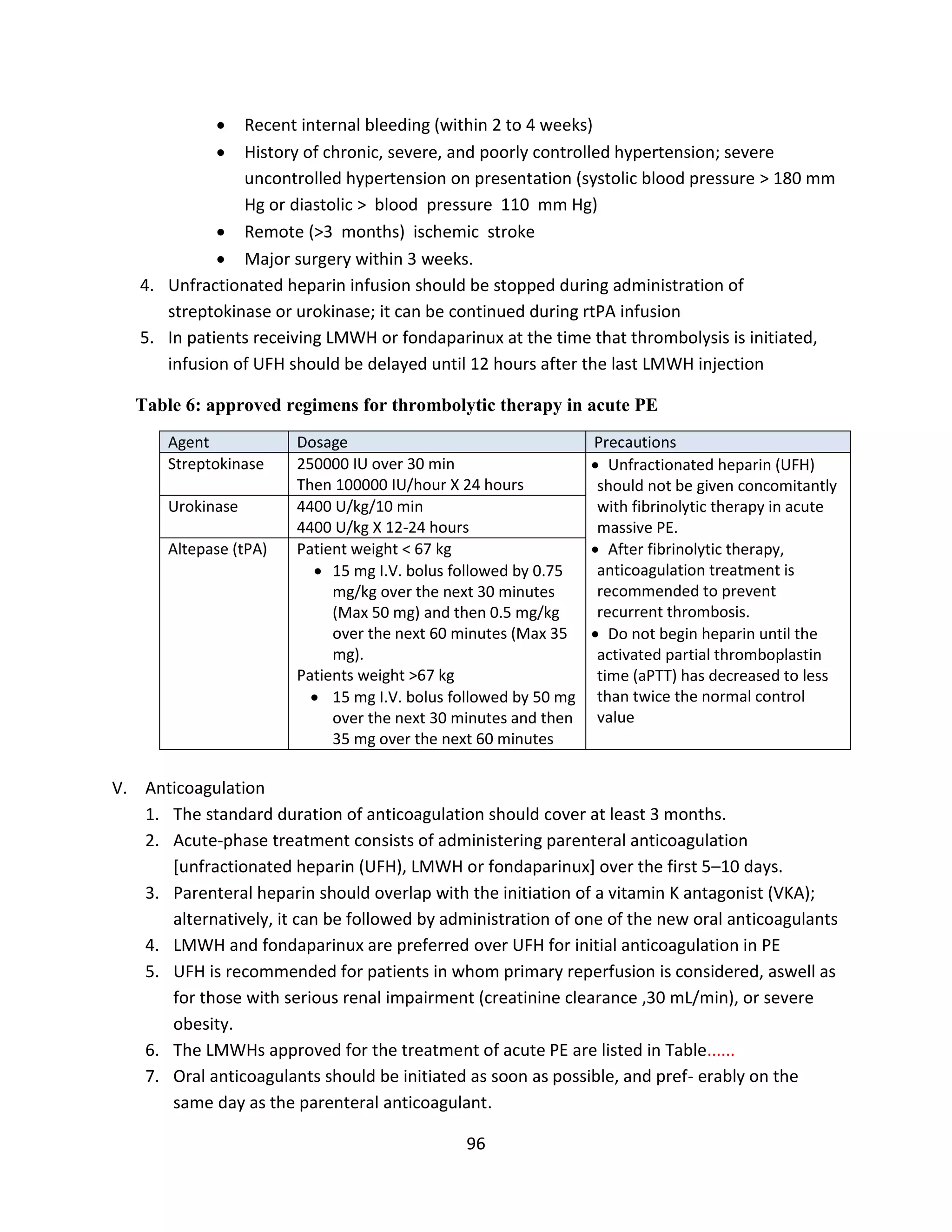 96
 Recent internal bleeding (within 2 to 4 weeks)
 History of chronic, severe, and poorly controlled hypertension; severe
uncontrolled hypertension on presentation (systolic blood pressure > 180 mm
Hg or diastolic > blood pressure 110 mm Hg)
 Remote (>3 months) ischemic stroke
 Major surgery within 3 weeks.
4. Unfractionated heparin infusion should be stopped during administration of
streptokinase or urokinase; it can be continued during rtPA infusion
5. In patients receiving LMWH or fondaparinux at the time that thrombolysis is initiated,
infusion of UFH should be delayed until 12 hours after the last LMWH injection
Table 6: approved regimens for thrombolytic therapy in acute PE
Agent Dosage Precautions
Streptokinase 250000 IU over 30 min
Then 100000 IU/hour X 24 hours
 Unfractionated heparin (UFH)
should not be given concomitantly
with fibrinolytic therapy in acute
massive PE.
 After fibrinolytic therapy,
anticoagulation treatment is
recommended to prevent
recurrent thrombosis.
 Do not begin heparin until the
activated partial thromboplastin
time (aPTT) has decreased to less
than twice the normal control
value
Urokinase 4400 U/kg/10 min
4400 U/kg X 12-24 hours
Altepase (tPA) Patient weight < 67 kg
 15 mg I.V. bolus followed by 0.75
mg/kg over the next 30 minutes
(Max 50 mg) and then 0.5 mg/kg
over the next 60 minutes (Max 35
mg).
Patients weight >67 kg
 15 mg I.V. bolus followed by 50 mg
over the next 30 minutes and then
35 mg over the next 60 minutes
V. Anticoagulation
1. The standard duration of anticoagulation should cover at least 3 months.
2. Acute-phase treatment consists of administering parenteral anticoagulation
[unfractionated heparin (UFH), LMWH or fondaparinux] over the first 5–10 days.
3. Parenteral heparin should overlap with the initiation of a vitamin K antagonist (VKA);
alternatively, it can be followed by administration of one of the new oral anticoagulants
4. LMWH and fondaparinux are preferred over UFH for initial anticoagulation in PE
5. UFH is recommended for patients in whom primary reperfusion is considered, aswell as
for those with serious renal impairment (creatinine clearance ,30 mL/min), or severe
obesity.
6. The LMWHs approved for the treatment of acute PE are listed in Table......
7. Oral anticoagulants should be initiated as soon as possible, and pref- erably on the
same day as the parenteral anticoagulant.
 