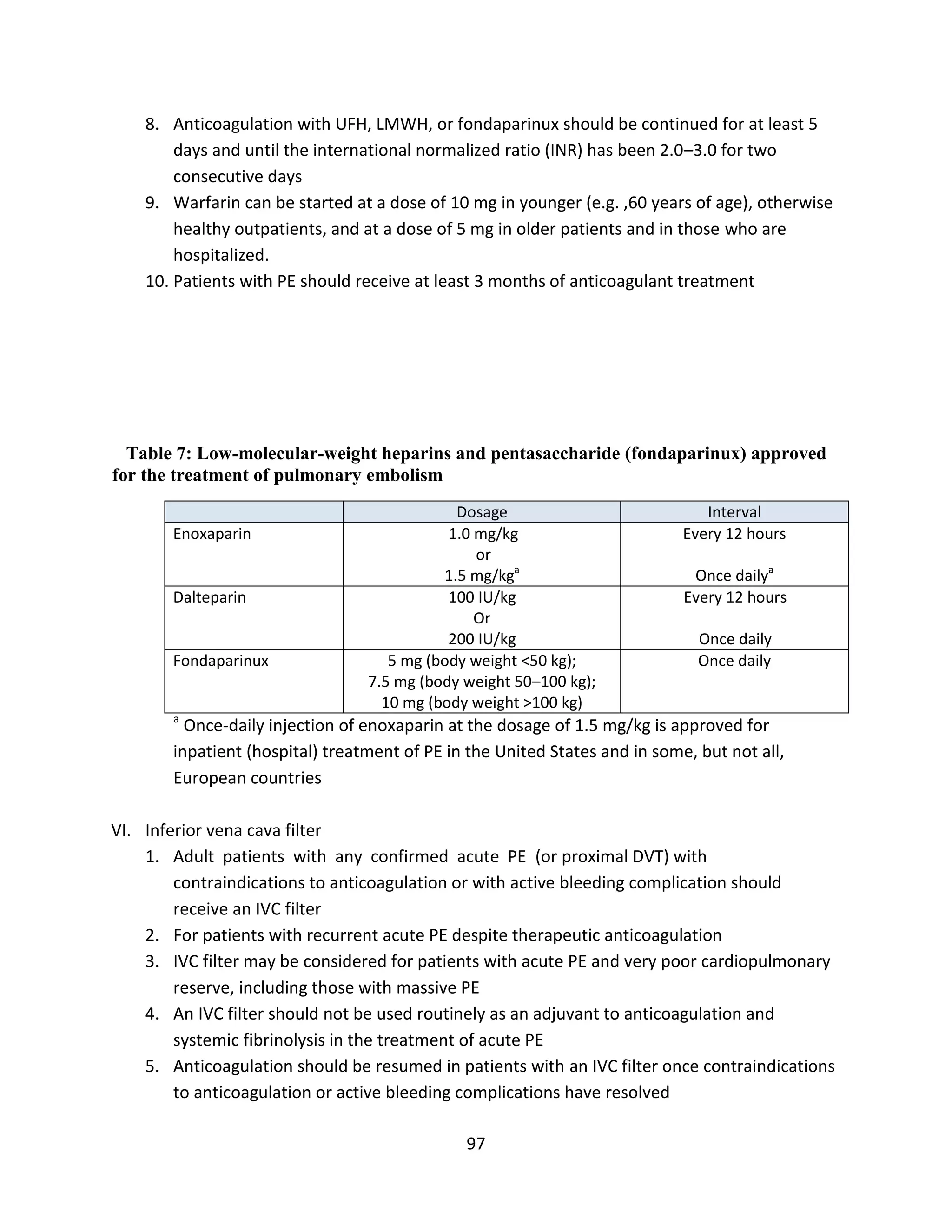97
8. Anticoagulation with UFH, LMWH, or fondaparinux should be continued for at least 5
days and until the international normalized ratio (INR) has been 2.0–3.0 for two
consecutive days
9. Warfarin can be started at a dose of 10 mg in younger (e.g. ,60 years of age), otherwise
healthy outpatients, and at a dose of 5 mg in older patients and in those who are
hospitalized.
10. Patients with PE should receive at least 3 months of anticoagulant treatment
Table 7: Low-molecular-weight heparins and pentasaccharide (fondaparinux) approved
for the treatment of pulmonary embolism
Dosage Interval
Enoxaparin 1.0 mg/kg
or
1.5 mg/kga
Every 12 hours
Once dailya
Dalteparin 100 IU/kg
Or
200 IU/kg
Every 12 hours
Once daily
Fondaparinux 5 mg (body weight <50 kg);
7.5 mg (body weight 50–100 kg);
10 mg (body weight >100 kg)
Once daily
a
Once-daily injection of enoxaparin at the dosage of 1.5 mg/kg is approved for
inpatient (hospital) treatment of PE in the United States and in some, but not all,
European countries
VI. Inferior vena cava filter
1. Adult patients with any confirmed acute PE (or proximal DVT) with
contraindications to anticoagulation or with active bleeding complication should
receive an IVC filter
2. For patients with recurrent acute PE despite therapeutic anticoagulation
3. IVC filter may be considered for patients with acute PE and very poor cardiopulmonary
reserve, including those with massive PE
4. An IVC filter should not be used routinely as an adjuvant to anticoagulation and
systemic fibrinolysis in the treatment of acute PE
5. Anticoagulation should be resumed in patients with an IVC filter once contraindications
to anticoagulation or active bleeding complications have resolved
 
