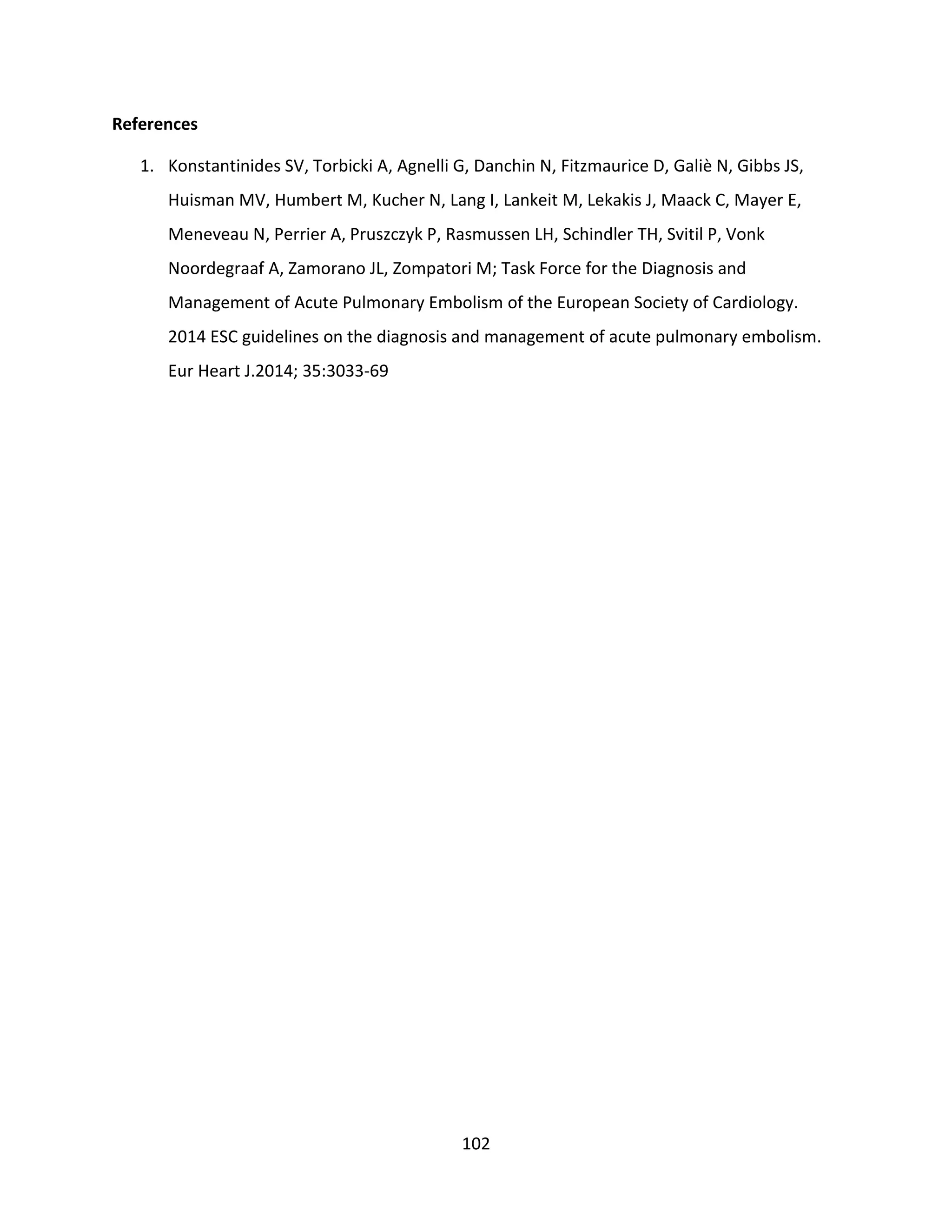 102
References
1. Konstantinides SV, Torbicki A, Agnelli G, Danchin N, Fitzmaurice D, Galiè N, Gibbs JS,
Huisman MV, Humbert M, Kucher N, Lang I, Lankeit M, Lekakis J, Maack C, Mayer E,
Meneveau N, Perrier A, Pruszczyk P, Rasmussen LH, Schindler TH, Svitil P, Vonk
Noordegraaf A, Zamorano JL, Zompatori M; Task Force for the Diagnosis and
Management of Acute Pulmonary Embolism of the European Society of Cardiology.
2014 ESC guidelines on the diagnosis and management of acute pulmonary embolism.
Eur Heart J.2014; 35:3033-69
 