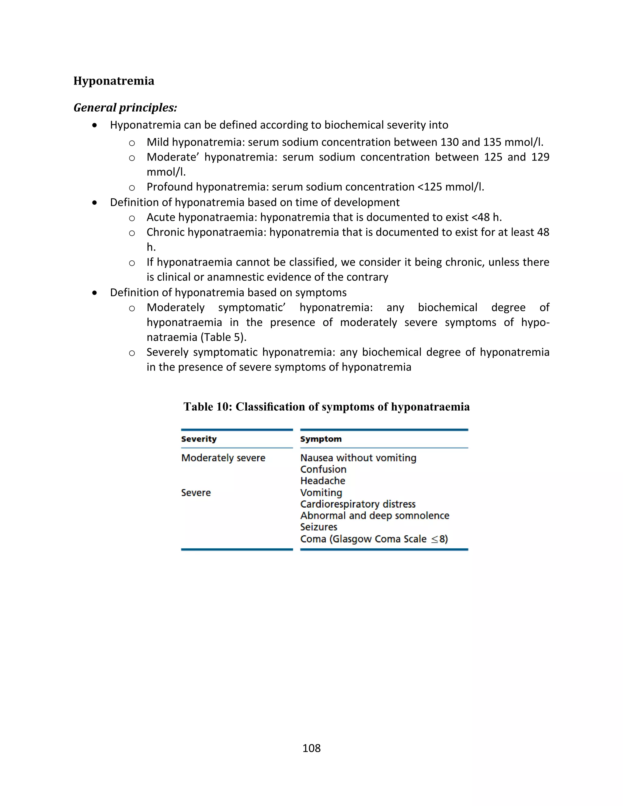 108
Hyponatremia
General principles:
 Hyponatremia can be defined according to biochemical severity into
o Mild hyponatremia: serum sodium concentration between 130 and 135 mmol/l.
o Moderate’ hyponatremia: serum sodium concentration between 125 and 129
mmol/l.
o Profound hyponatremia: serum sodium concentration <125 mmol/l.
 Definition of hyponatremia based on time of development
o Acute hyponatraemia: hyponatremia that is documented to exist <48 h.
o Chronic hyponatraemia: hyponatremia that is documented to exist for at least 48
h.
o If hyponatraemia cannot be classified, we consider it being chronic, unless there
is clinical or anamnestic evidence of the contrary
 Definition of hyponatremia based on symptoms
o Moderately symptomatic’ hyponatremia: any biochemical degree of
hyponatraemia in the presence of moderately severe symptoms of hypo-
natraemia (Table 5).
o Severely symptomatic hyponatremia: any biochemical degree of hyponatremia
in the presence of severe symptoms of hyponatremia
Table 10: Classiﬁcation of symptoms of hyponatraemia
 