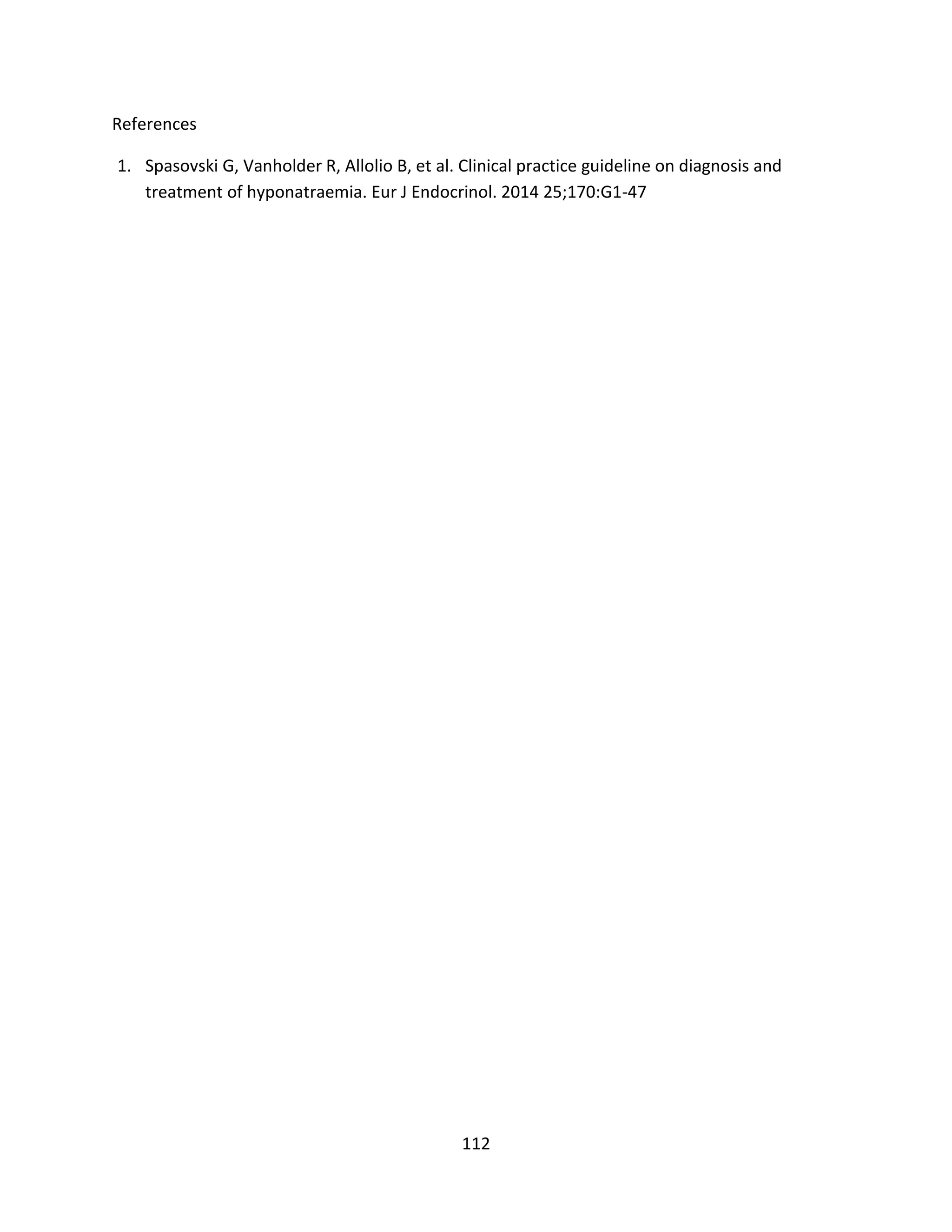 112
References
1. Spasovski G, Vanholder R, Allolio B, et al. Clinical practice guideline on diagnosis and
treatment of hyponatraemia. Eur J Endocrinol. 2014 25;170:G1-47
 