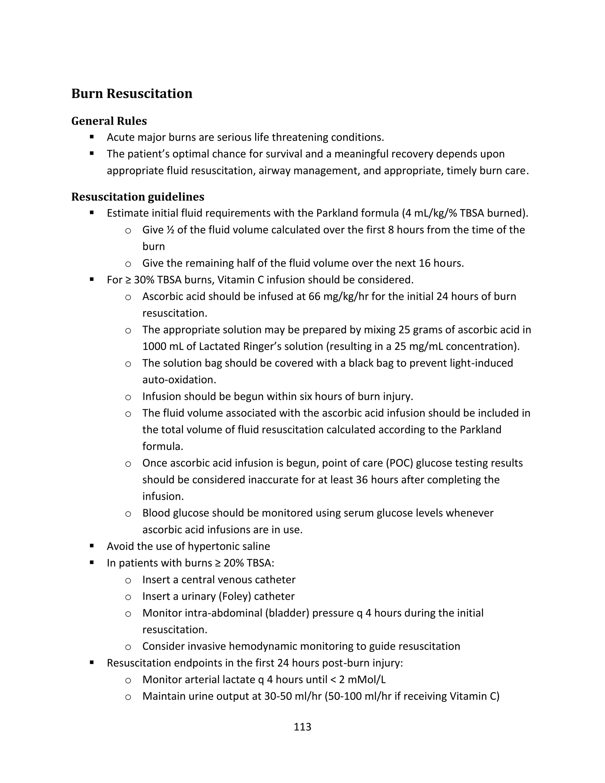 113
Burn Resuscitation
General Rules
 Acute major burns are serious life threatening conditions.
 The patient’s optimal chance for survival and a meaningful recovery depends upon
appropriate fluid resuscitation, airway management, and appropriate, timely burn care.
Resuscitation guidelines
 Estimate initial fluid requirements with the Parkland formula (4 mL/kg/% TBSA burned).
o Give ½ of the fluid volume calculated over the first 8 hours from the time of the
burn
o Give the remaining half of the fluid volume over the next 16 hours.
 For ≥ 30% TBSA burns, Vitamin C infusion should be considered.
o Ascorbic acid should be infused at 66 mg/kg/hr for the initial 24 hours of burn
resuscitation.
o The appropriate solution may be prepared by mixing 25 grams of ascorbic acid in
1000 mL of Lactated Ringer’s solution (resulting in a 25 mg/mL concentration).
o The solution bag should be covered with a black bag to prevent light-induced
auto-oxidation.
o Infusion should be begun within six hours of burn injury.
o The fluid volume associated with the ascorbic acid infusion should be included in
the total volume of fluid resuscitation calculated according to the Parkland
formula.
o Once ascorbic acid infusion is begun, point of care (POC) glucose testing results
should be considered inaccurate for at least 36 hours after completing the
infusion.
o Blood glucose should be monitored using serum glucose levels whenever
ascorbic acid infusions are in use.
 Avoid the use of hypertonic saline
 In patients with burns ≥ 20% TBSA:
o Insert a central venous catheter
o Insert a urinary (Foley) catheter
o Monitor intra-abdominal (bladder) pressure q 4 hours during the initial
resuscitation.
o Consider invasive hemodynamic monitoring to guide resuscitation
 Resuscitation endpoints in the first 24 hours post-burn injury:
o Monitor arterial lactate q 4 hours until < 2 mMol/L
o Maintain urine output at 30-50 ml/hr (50-100 ml/hr if receiving Vitamin C)
 